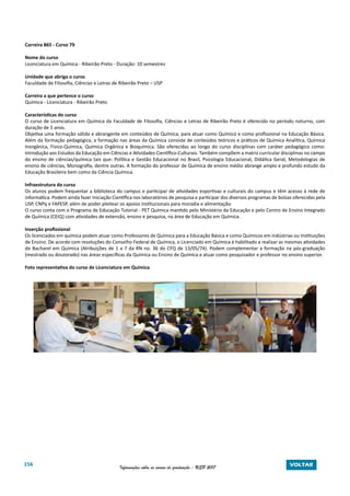 156 Informações sobre os cursos de graduação - USP 2017 VOLTAR
Carreira 865 - Curso 79
Nome do curso
Licenciatura em Química - Ribeirão Preto - Duração: 10 semestres
Unidade que abriga o curso
Faculdade de Filosofia, Ciências e Letras de Ribeirão Preto – USP
Carreira a que pertence o curso
Química - Licenciatura - Ribeirão Preto
Características do curso
O curso de Licenciatura em Química da Faculdade de Filosofia, Ciências e Letras de Ribeirão Preto é oferecido no período noturno, com
duração de 5 anos.
Objetiva uma formação sólida e abrangente em conteúdos de Química, para atuar como Químico e como profissional na Educação Básica.
Além da formação pedagógica, a formação nas áreas da Química consiste de conteúdos teóricos e práticos de Química Analítica, Química
Inorgânica, Físico-Química, Química Orgânica e Bioquímica. São oferecidas ao longo do curso disciplinas com caráter pedagógico como:
Introdução aos Estudos da Educação em Ciências e Atividades Científico-Culturais. Também compõem a matriz curricular disciplinas no campo
do ensino de ciências/química tais que: Política e Gestão Educacional no Brasil, Psicologia Educacional, Didática Geral, Metodologias de
ensino de ciências, Monografia, dentre outras. A formação do professor de Química de ensino médio abrange amplo e profundo estudo da
Educação Brasileira bem como da Ciência Química.
Infraestrutura do curso
Os alunos podem frequentar a biblioteca do campus e participar de atividades esportivas e culturais do campus e têm acesso à rede de
informática. Podem ainda fazer Iniciação Científica nos laboratórios de pesquisa e participar dos diversos programas de bolsas oferecidas pela
USP, CNPq e FAPESP, além de poder pleitear os apoios institucionais para moradia e alimentação.
O curso conta com o Programa de Educação Tutorial - PET Química mantido pelo Ministério da Educação e pelo Centro de Ensino Integrado
de Química (CEIQ) com atividades de extensão, ensino e pesquisa, na área de Educação em Química.
Inserção profissional
Os licenciados em química podem atuar como Professores de Química para a Educação Básica e como Químicos em indústrias ou Instituições
de Ensino. De acordo com resoluções do Conselho Federal de Química, o Licenciado em Química é habilitado a realizar as mesmas atividades
do Bacharel em Química (Atribuições de 1 a 7 da RN no. 36 do CFQ de 13/05/74). Podem complementar a formação na pós-graduação
(mestrado ou doutorado) nas áreas específicas da Química ou Ensino de Química e atuar como pesquisador e professor no ensino superior.
Foto representativa do curso de Licenciatura em Química
 
