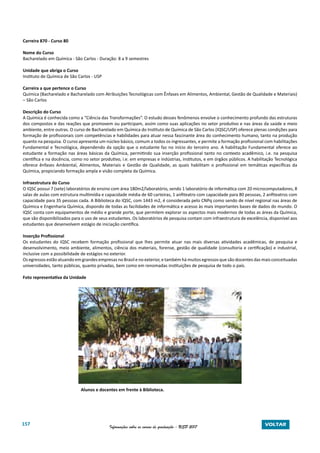 157 Informações sobre os cursos de graduação - USP 2017 VOLTAR
Carreira 870 - Curso 80
Nome do Curso
Bacharelado em Química - São Carlos - Duração: 8 a 9 semestres
Unidade que abriga o Curso
Instituto de Química de São Carlos - USP
Carreira a que pertence o Curso
Química (Bacharelado e Bacharelado com Atribuições Tecnológicas com Ênfases em Alimentos, Ambiental, Gestão de Qualidade e Materiais)
– São Carlos
Descrição do Curso
A Química é conhecida como a “Ciência das Transformações”. O estudo desses fenômenos envolve o conhecimento profundo das estruturas
dos compostos e das reações que promovem ou participam, assim como suas aplicações no setor produtivo e nas áreas da saúde e meio
ambiente, entre outras. O curso de Bacharelado em Química do Instituto de Química de São Carlos (IQSC/USP) oferece plenas condições para
formação de profissionais com competências e habilidades para atuar nessa fascinante área do conhecimento humano, tanto na produção
quanto na pesquisa. O curso apresenta um núcleo básico, comum a todos os ingressantes, e permite a formação profissional com habilitações
Fundamental e Tecnológica, dependendo da opção que o estudante faz no início do terceiro ano. A habilitação Fundamental oferece ao
estudante a formação nas áreas básicas da Química, permitindo sua inserção profissional tanto no contexto acadêmico, i.e. na pesquisa
científica e na docência, como no setor produtivo, i.e. em empresas e indústrias, institutos, e em órgãos públicos. A habilitação Tecnológica
oferece ênfases Ambiental, Alimentos, Materiais e Gestão de Qualidade, as quais habilitam o profissional em temáticas específicas da
Química, propiciando formação ampla e visão completa da Química.
Infraestrutura do Curso
O IQSC possui 7 (sete) laboratórios de ensino com área 180m2/laboratório, sendo 1 laboratório de informática com 20 microcomputadores, 8
salas de aulas com estrutura multimídia e capacidade média de 60 carteiras, 1 anfiteatro com capacidade para 80 pessoas, 2 anfiteatros com
capacidade para 35 pessoas cada. A Biblioteca do IQSC, com 1443 m2, é considerada pelo CNPq como sendo de nível regional nas áreas de
Química e Engenharia Química, dispondo de todas as facilidades de informática e acesso às mais importantes bases de dados do mundo. O
IQSC conta com equipamentos de médio e grande porte, que permitem explorar os aspectos mais modernos de todas as áreas da Química,
que são disponibilizados para o uso de seus estudantes. Os laboratórios de pesquisa contam com infraestrutura de excelência, disponível aos
estudantes que desenvolvem estágio de iniciação científica.
Inserção Profissional
Os estudantes do IQSC recebem formação profissional que lhes permite atuar nas mais diversas atividades acadêmicas, de pesquisa e
desenvolvimento, meio ambiente, alimentos, ciência dos materiais, forense, gestão de qualidade (consultoria e certificação) e industrial,
inclusive com a possibilidade de estágios no exterior.
Os egressos estão atuando em grandes empresas no Brasil e no exterior, e também há muitos egressos que são docentes das mais conceituadas
universidades, tanto públicas, quanto privadas, bem como em renomadas instituições de pesquisa de todo o país.
Foto representativa da Unidade
	
			 Alunos e docentes em frente à Biblioteca.
 