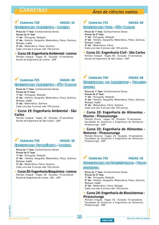 Carreiras
CarreirasFuvest2017
Manual do Candidato 23
VOLTAR
Área de ciências exatas
Área de ciências exatas
 Carreira 720 VAGAS: 32
Engenharia Ambiental - Lorena
Prova da 1ª fase: Conhecimentos Gerais
Provas da 2ª fase:
1º dia - Português, Redação
2º dia - História, Geografia, Matemática, Física, Química,
Biologia, Inglês
3º dia - Matemática, Física, Química
Cada uma das 4 provas vale 100 pontos.
 Curso18:EngenhariaAmbiental-Lorena
Período: Integral Vagas: 32 Duração: 10 semestres
Escola de Engenharia de Lorena - USP
 Carreira 725 VAGAS: 40
Engenharia Ambiental - São Carlos
Prova da 1ª fase: Conhecimentos Gerais
Provas da 2ª fase:
1º dia - Português, Redação
2º dia - História, Geografia, Matemática, Física, Química,
Biologia, Inglês
3º dia - Matemática, Química
Cada uma das 4 provas vale 100 pontos.
 Curso 19: Engenharia Ambiental - São
Carlos
Período: Integral Vagas: 40 Duração: 10 semestres
Escola de Engenharia de São Carlos - USP
 Carreira 730 VAGAS: 30
Engenharia Bioquímica - Lorena
Prova da 1ª fase: Conhecimentos Gerais
Provas da 2ª fase:
1º dia - Português, Redação
2º dia - História, Geografia, Matemática, Física, Química,
Biologia, Inglês
3º dia - Matemática, Física, Química
Cada uma das 4 provas vale 100 pontos.
 Curso20:EngenhariaBioquímica-Lorena
Período: Integral Vagas: 30 Duração: 10 semestres
Escola de Engenharia de Lorena - EEL - USP
 Carreira 735 VAGAS: 60
Engenharia Civil - São Carlos
Prova da 1ª fase: Conhecimentos Gerais
Provas da 2ª fase:
1º dia - Português, Redação
2º dia - História, Geografia, Matemática, Física, Química,
Biologia, Inglês
3º dia - Matemática, Física
Cada uma das 4 provas vale 100 pontos.
 Curso 21: Engenharia Civil - São Carlos
Período: Integral Vagas: 60 Duração: 10 semestres
Escola de Engenharia de São Carlos - USP
 Carreira 740 VAGAS: 68
Engenharia de Alimentos - Pirassu-
nunga
Prova da 1ª fase: Conhecimentos Gerais
Provas da 2ª fase:
1º dia - Português, Redação
2º dia - História, Geografia, Matemática, Física, Química,
Biologia, Inglês
3º dia - Matemática, Física, Química
Cada uma das 4 provas vale 100 pontos.
 Curso 22: Engenharia de Alimentos -
Diurno - Pirassununga
Período: Diurno Vagas: 34 Duração: 10 semestres
Faculdade de Zootecnia e Engenharia de Alimentos -
Pirassununga - USP
 Curso 23: Engenharia de Alimentos -
Noturno - Pirassununga
Período: Noturno Vagas: 34 Duração: 10 semestres
Faculdade de Zootecnia e Engenharia de Alimentos -
Pirassununga - USP
 Carreira 745 VAGAS: 42
Engenharia de Biossistemas - Piras-
sununga
Prova da 1ª fase: Conhecimentos Gerais
Provas da 2ª fase:
1º dia - Português, Redação
2º dia - História, Geografia, Matemática, Física, Química,
Biologia, Inglês
3º dia - Matemática, Física, Biologia
Cada uma das 4 provas vale 100 pontos.
 Curso 24: Engenharia de Biossistemas -
Pirassununga
Período: Integral Vagas: 42 Duração: 10 semestres
Faculdade de Zootecnia e Engenharia de Alimentos -
Pirassununga - USP
 
