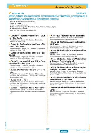 Carreiras
CarreirasFuvest2017
Manual do Candidato 26
VOLTAR
Área de ciências exatas
Área de ciências exatas
 Carreira 790 VAGAS: 475
Física / Física Computacional / Meteorologia / Geofísica / Astronomia /
Estatística / Matemática / Matemática Aplicada
Prova da 1ª fase: Conhecimentos Gerais
Provas da 2ª fase:
1º dia - Português, Redação
2º dia - História, Geografia, Matemática, Física, Química, Biologia, Inglês
3º dia - Matemática, Física
Cada uma das 4 provas vale 100 pontos.
 Curso 57: Bacharelado em Estatística
Período: Diurno Vagas: 34 Duração: 8 semestres
Instituto de Matemática e Estatística - USP
 Curso 58: Bacharelado em Matemática -
São Paulo
Período: Diurno Vagas: 24 Duração: 8 semestres
Instituto de Matemática e Estatística - USP
 Curso 59: Bacharelado em Matemática
Aplicada
Período: Diurno Vagas: 18 Duração: 8 semestres
Instituto de Matemática e Estatística - USP
 Curso 60: Bacharelado em Matemática
Aplicada e Computacional
Período: Noturno Vagas: 45 Duração: 8 semestres
Instituto de Matemática e Estatística - USP
 Curso 61: Matemática Aplicada e Com-
putação Científica - São Carlos
Período: Diurno Vagas: 17 Duração: 8 semestres
Instituto de Ciências Matemáticas e de Computação - São
Carlos - USP
 Curso 62: Matemática - Bacharelado e
Licenciatura - São Carlos
Período: Integral Vagas: 21 Duração: 8 semestres
Instituto de Ciências Matemáticas e de Computação -
São Carlos - USP
 Curso63:BachareladoemEstatística-São
Carlos
Período: Noturno Vagas: 28 Duração: 9 semestres
Instituto de Ciências Matemáticas e de Computação -
São Carlos - USP
 Curso 50: Bacharelado em Física - Diur-
no - São Paulo
Período: Diurno Vagas: 60 Duração: 8 semestres
Instituto de Física - USP
 Curso 51: Bacharelado em Física - No-
turno - São Paulo
Período: Noturno Vagas: 100 Duração: 10 semestres
Instituto de Física - USP
 Curso 52: Bacharelado em Física - São
Carlos
Período: Integral Vagas: 28 Duração: 8 semestres
Instituto de Física de São Carlos - USP
 Curso 53: Bacharelado em Física Com-
putacional - São Carlos
Período: Integral Vagas: 28 Duração: 8 semestres
Instituto de Física de São Carlos - USP
 Curso 54: Bacharelado em Meteoro-
logia
Período: Diurno Vagas: 27 Duração: 10 semestres
Instituto de Astronomia, Geofísica e Ciências
Atmosféricas - USP
 Curso 55: Geofísica
Período: Diurno Vagas: 27 Duração: 10 semestres
Instituto de Astronomia, Geofísica e Ciências
Atmosféricas - USP
 Curso 56: Bacharelado em Astronomia
Período: Diurno Vagas: 18 Duração: 8 semestres
Instituto de Astronomia, Geofísica e Ciências Atmosféricas -
USP
 