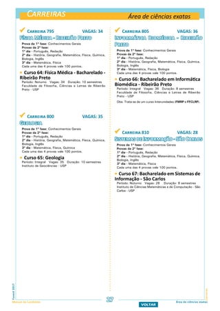 Carreiras
CarreirasFuvest2017
Manual do Candidato 27
VOLTAR
Área de ciências exatas
Área de ciências exatas
 Carreira 795 VAGAS: 34
Física Médica - Ribeirão Preto
Prova da 1ª fase: Conhecimentos Gerais
Provas da 2ª fase:
1º dia - Português, Redação
2º dia - História, Geografia, Matemática, Física, Química,
Biologia, Inglês
3º dia - Matemática, Física
Cada uma das 4 provas vale 100 pontos.
 Curso 64: Física Médica - Bacharelado -
Ribeirão Preto
Período: Noturno Vagas: 34 Duração: 10 semestres
Faculdade de Filosofia, Ciências e Letras de Ribeirão
Preto - USP
 Carreira 800 VAGAS: 35
Geologia
Prova da 1ª fase: Conhecimentos Gerais
Provas da 2ª fase:
1º dia - Português, Redação
2º dia - História, Geografia, Matemática, Física, Química,
Biologia, Inglês
3º dia - Matemática, Física, Química
Cada uma das 4 provas vale 100 pontos.
 Curso 65: Geologia
Período: Integral Vagas: 35 Duração: 10 semestres
Instituto de Geociências - USP
 Carreira 805 VAGAS: 36
Informática Biomédica - Ribeirão
Preto
Prova da 1ª fase: Conhecimentos Gerais
Provas da 2ª fase:
1º dia - Português, Redação
2º dia - História, Geografia, Matemática, Física, Química,
Biologia, Inglês
3º dia - Matemática, Física, Biologia
Cada uma das 4 provas vale 100 pontos.
 Curso 66: Bacharelado em Informática
Biomédica - Ribeirão Preto
Período: Integral Vagas: 36 Duração: 8 semestres
Faculdade de Filosofia, Ciências e Letras de Ribeirão
Preto - USP
Obs: Trata-se de um curso Interunidades (FMRP e FFCLRP).
 Carreira 810 VAGAS: 28
Sistemas de Informação - São Carlos
Prova da 1ª fase: Conhecimentos Gerais
Provas da 2ª fase:
1º dia - Português, Redação
2º dia - História, Geografia, Matemática, Física, Química,
Biologia, Inglês
3º dia - Matemática, Física
Cada uma das 4 provas vale 100 pontos.
 Curso 67: Bacharelado em Sistemas de
Informação - São Carlos
Período: Noturno Vagas: 28 Duração: 8 semestres
Instituto de Ciências Matemáticas e de Computação - São
Carlos - USP
 