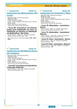 Carreiras
CarreirasFuvest2017
Manual do Candidato 28
VOLTAR
Área de ciências exatas
Área de ciências exatas
 Carreira 815 VAGAS: 35
Licenciatura em Ciências Exatas - São
Carlos
Prova da 1ª fase: Conhecimentos Gerais
Provas da 2ª fase:
1º dia - Português, Redação
2º dia - História, Geografia, Matemática, Física, Química,
Biologia, Inglês
3º dia - Matemática, Física, Química
Cada uma das 4 provas vale 100 pontos.
 Curso 68: Licenciatura em Ciências
Exatas (com Habilitação em Física ou
Habilitação em Química ou Habilitação
em Matemática) - São Carlos
Período: Noturno Vagas: 35 Duração: 8 semestres
Instituto de Física de São Carlos - USP
Obs: Trata-se de um curso Interunidades (IFSC, IQSC e
ICMC).
 Carreira 820 VAGAS: 28
Licenciatura em Geociências e Educa-
ção Ambiental
Prova da 1ª fase: Conhecimentos Gerais
Provas da 2ª fase:
1º dia - Português, Redação
2º dia - História, Geografia, Matemática, Física, Química,
Biologia, Inglês
3º dia - Matemática, Física, Química
Cada uma das 4 provas vale 100 pontos.
 Curso 69: Licenciatura em Geociências
e Educação Ambiental
Período: Noturno Vagas: 28 Duração: 8 semestres
Instituto de Geociências - USP
 Carreira 825 VAGAS: 230
Licenciatura em Matemática / Física
Prova da 1ª fase: Conhecimentos Gerais
Provas da 2ª fase:
1º dia - Português, Redação
2º dia - História, Geografia, Matemática, Física, Química,
Biologia, Inglês
3º dia - Matemática, Física
Cada uma das 4 provas vale 100 pontos.
 Curso 70: Matemática - Licenciatura -
Diurno
Período: Diurno Vagas: 40 Duração: 8 semestres
Instituto de Matemática e Estatística - USP
 Curso 71: Matemática - Licenciatura -
Noturno
Período: Noturno Vagas: 80 Duração: 10 semestres
Instituto de Matemática e Estatística - USP
 Curso 72: Física - Licenciatura - Diurno
Período: Diurno Vagas: 50 Duração: 8 semestres
Instituto de Física - USP
 Curso 73: Física - Licenciatura - Noturno
Período: Noturno Vagas: 60 Duração: 10 semestres
Instituto de Física - USP
 