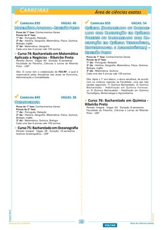 Carreiras
CarreirasFuvest2017
Manual do Candidato 29
VOLTAR
Área de ciências exatas
Área de ciências exatas
 Carreira 830 VAGAS: 40
MatemáticaAplicada-RibeirãoPreto
Prova da 1ª fase: Conhecimentos Gerais
Provas da 2ª fase:
1º dia - Português, Redação
2º dia - História, Geografia, Matemática, Física, Química,
Biologia, Inglês
3º dia - Matemática, Geografia
Cada uma das 4 provas vale 100 pontos.
 Curso 74: Bacharelado em Matemática
Aplicada a Negócios - Ribeirão Preto
Período: Diurno Vagas: 40 Duração: 8 semestres
Faculdade de Filosofia, Ciências e Letras de Ribeirão
Preto - USP
Obs: O curso tem a colaboração da FEA-RP, a qual é
responsável pelas disciplinas das áreas de Economia,
Administração e Contabilidade.
 Carreira 840 VAGAS: 28
Oceanografia
Prova da 1ª fase: Conhecimentos Gerais
Provas da 2ª fase:
1º dia - Português, Redação
2º dia - História, Geografia, Matemática, Física, Química,
Biologia, Inglês
3º dia - Matemática, Química, Biologia
Cada uma das 4 provas vale 100 pontos.
 Curso 75: Bacharelado em Oceanografia
Período: Integral Vagas: 28 Duração: 10 semestres
Instituto Oceanográfico - USP
 Carreira 850 VAGAS: 54
Química (Bacharelado ou Bachare-
lado com Habilitação em Química
Forense ou Bacharelado com Ha-
bilitação em Química Tecnológica,
Biotecnologia e Agroindústria) -
Ribeirão Preto
Prova da 1ª fase: Conhecimentos Gerais
Provas da 2ª fase:
1º dia - Português, Redação
2º dia - História, Geografia, Matemática, Física, Química,
Biologia, Inglês
3º dia - Matemática, Química
Cada uma das 4 provas vale 100 pontos.
Obs: Após o 1º ano básico, o aluno escolherá, de acordo
com os critérios vigentes da Faculdade, uma das três
opções seguintes: 1) Química Bacharelado; 2) Química
Bacharelado - Habilitação em Química Forense;
ou 3) Química Bacharelado - Habilitação em Química
Tecnológica, Biotecnologia e Agroindústria.
 Curso 76: Bacharelado em Química -
Ribeirão Preto
Período: Integral Vagas: 54 Duração: 8 semestres
Faculdade de Filosofia, Ciências e Letras de Ribeirão
Preto - USP
 
