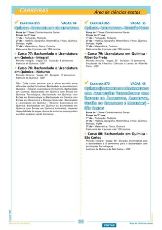 Carreiras
CarreirasFuvest2017
Manual do Candidato 30
VOLTAR
Área de ciências exatas
Área de ciências exatas
 Carreira 855 VAGAS: 84
Química-BachareladoeLicenciatura
Prova da 1ª fase: Conhecimentos Gerais
Provas da 2ª fase:
1º dia - Português, Redação
2º dia - História, Geografia, Matemática, Física, Química,
Biologia, Inglês
3º dia - Matemática, Física, Química
Cada uma das 4 provas vale 100 pontos.
 Curso 77: Bacharelado e Licenciatura
em Química - Integral
Período: Integral Vagas: 42 Duração: 8 semestres
Instituto de Química - USP
 Curso 78: Bacharelado e Licenciatura
em Química - Noturno
Período: Noturno Vagas: 42 Duração: 10 semestres
Instituto de Química - USP
Obs: Cada curso permite que o aluno escolha entre
diferentes opções formativas. Bacharelado e Licenciatura em
Química – integral: Licenciatura em Química, Bacharelado
em Química, Bacharelado em Química com Ênfase em
Química Tecnológica, Bacharelado em Química com
Ênfase em Biotecnologia ou Bacharelado em Química com
Ênfase em Bioquímica e Biologia Molecular. Bacharelado
e Licenciatura em Química – Noturno: Licenciatura em
Química, Bacharelado em Química ou Bacharelado em
Química com Ênfase em Química Ambiental. Havendo
disponibilidade de vagas, alunos de ambos os cursos podem
escolher qualquer opção formativa.
 Carreira 865 VAGAS: 35
Química-Licenciatura-RibeirãoPreto
Prova da 1ª fase: Conhecimentos Gerais
Provas da 2ª fase:
1º dia - Português, Redação
2º dia - História, Geografia, Matemática, Física, Química,
Biologia, Inglês
3º dia - Matemática, Química
Cada uma das 4 provas vale 100 pontos.
 Curso 79: Licenciatura em Química -
Ribeirão Preto
Período: Noturno Vagas: 35 Duração: 10 semestres
Faculdade de Filosofia, Ciências e Letras de Ribeirão
Preto - USP
 Carreira 870 VAGAS: 48
Química(BachareladoeBacharelado
com Atribuições Tecnológicas com
Ênfases em Alimentos, Ambiental,
Gestão de Qualidade e Materiais) -
São Carlos
Prova da 1ª fase: Conhecimentos Gerais
Provas da 2ª fase:
1º dia - Português, Redação
2º dia - História, Geografia, Matemática, Física, Química,
Biologia, Inglês
3º dia - Matemática, Física, Química
Cada uma das 4 provas vale 100 pontos.
 Curso 80: Bacharelado em Química -
São Carlos
Período: Integral Vagas: 48 Duração: 8 semestres para
o Bacharelado e 9 semestres para o Bacharelado com
Atribuições Tecnológicas
Instituto de Química de São Carlos - USP
 