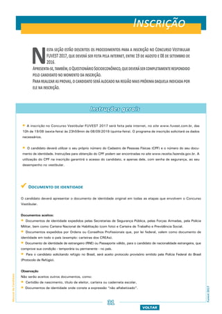 VOLTAR
ManualdoCandidato
Fuvest2017
Instruções gerais
Nesta seção estão descritos os procedimentos para a inscrição no Concurso Vestibular
FUVEST 2017, que deverá ser feita pela internet, entre 19 de agosto e 08 de setembro de
2016.
Apresenta-se,também,oQuestionárioSocioeconômico,quedeverásercompletamenterespondido
pelo candidato no momento da inscrição.
Pararealizarasprovas,ocandidatoseráalocadonaregiãomaispróximadaquelaindicadapor
ele na inscrição.
Inscrição
31
 A inscrição no Concurso Vestibular FUVEST 2017 será feita pela internet, no site www.fuvest.com.br, das
10h de 19/08 (sexta-feira) às 23h59min de 08/09/2016 (quinta-feira). O programa de inscrição solicitará os dados
necessários.
 O candidato deverá utilizar o seu próprio número do Cadastro de Pessoas Físicas (CPF) e o número do seu docu-
mento de identidade. Instruções para obtenção do CPF podem ser encontradas no site www.receita.fazenda.gov.br. A
utilização do CPF na inscrição garantirá o acesso do candidato, e apenas dele, com senha de segurança, ao seu
desempenho no vestibular.
 Documento de identidade
O candidato deverá apresentar o documento de identidade original em todas as etapas que envolvem o Concurso
Vestibular.
Documentos aceitos:
 Documentos de identidade expedidos pelas Secretarias de Segurança Pública, pelas Forças Armadas, pela Polícia
Militar, bem como Carteira Nacional de Habilitação (com foto) e Carteira de Trabalho e Previdência Social.
 Documentos expedidos por Ordens ou Conselhos Profissionais que, por lei federal, valem como documento de
identidade em todo o país (exemplo: carteiras dos CREAs).
 Documento de identidade de estrangeiro (RNE) ou Passaporte válido, para o candidato de nacionalidade estrangeira, que
comprove sua condição - temporária ou permanente - no país.
 Para o candidato solicitando refúgio no Brasil, será aceito protocolo provisório emitido pela Polícia Federal do Brasil
(Protocolo de Refúgio).
Observação
Não serão aceitos outros documentos, como:
 Certidão de nascimento, título de eleitor, carteira ou caderneta escolar.
 Documentos de identidade onde conste a expressão “não alfabetizado”.
 