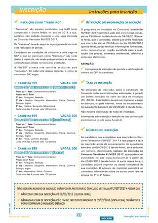 Inscrição
InscriçãoFuvest2017
Manual do Candidato 33
VOLTAR
Instruções para inscrição
NãoreceberánúmerodeinscriçãoenãopoderáparticipardoConcursoVestibularFUVEST2017apessoaque
	não completar sua inscrição até 08/09/2016 (quinta-feira);
	nãopagarataxadeinscriçãoatéofimdoexpedientebancáriode09/09/2016(sexta-feira),ounãotiver
como comprovaropagamentoefetuado.
 Inscrição como “treineiro”
“Treineiros” são aqueles candidatos que NÃO terão
completado o Ensino Médio no ano de 2016 e que,
portanto, não poderão concorrer a uma vaga oferecida
no Concurso Vestibular FUVEST 2017.
Os “treineiros” deverão seguir as regras gerais de inscrição
e de realização de provas.
Candidatos em condições de concorrer a uma vaga na
USP e que se inscrevam como “treineiros” não terão
direito à matrícula, não tendo qualquer eficácia as notas ou
a classificação obtidas no Concurso Vestibular.
A FUVEST oferece três carreiras exclusivas para
“treineiros”. Em cada uma dessas carreiras, é como se
existissem 300 vagas.
 Carreira 399 VAGAS: 300
Curso 92: Treinamento H (Humanidades)
Prova da 1ª fase: Conhecimentos Gerais
Provas da 2ª Fase:
1º dia - Português, Redação
2º dia - História, Geografia, Matemática, Física, Química,
Biologia, Inglês
3º dia - História, Geografia, Matemática
Cada uma das 4 provas vale 100 pontos.
 Carreira 699 VAGAS: 300
Curso 94: Treinamento B (Biológicas)
Prova da 1ª fase: Conhecimentos Gerais
Provas da 2ª Fase:
1º dia - Português, Redação
2º dia - História, Geografia, Matemática, Física, Química,
Biologia, Inglês
3º dia - Física, Química, Biologia
Cada uma das 4 provas vale 100 pontos.
 Carreira 999 VAGAS: 300
Curso 96: Treinamento E (Exatas)
Prova da 1ª fase: Conhecimentos Gerais
Provas da 2ª Fase:
1º dia - Português, Redação
2º dia - História, Geografia, Matemática, Física, Química,
Biologia, Inglês
3º dia - Matemática, Física, Química
Cada uma das 4 provas vale 100 pontos.
Instruções para inscrição
 Retificaçãodasinformaçõesdainscrição
O programa de inscrição no Concurso Vestibular
FUVEST 2017 permitirá, pelo site www.fuvest.com.br,
até as 23h59min da data limite de 09/09/2016 (sex-
ta-feira), que o candidato, desde que tenha finalizado
sua inscrição até as 23h59min do dia 08/09/2016
(quinta-feira), possa retificar informações fornecidas,
como carreira/curso, região escolhida para a reali-
zação das provas, endereço residencial, telefone e
endereço eletrônico.
ATENÇÃO:
O programa de inscrição não permite a retificação do
número do CPF do candidato.
 Taxa de inscrição
No processo de inscrição, após o candidato ter
fornecido todas as informações solicitadas, é gerado
um boleto bancário no valor da taxa de inscrição
(R$ 160,00). Esse boleto deverá ser impresso e pago
em bancos, ou pela internet, antes do encerramento
do expediente bancário de 09/09/2016 (sexta-feira).
Não haverá devolução de taxa de inscrição.
Informações sobre isenção e redução de taxa de inscrição
encontram-se no site www.fuvest.br.
 Número de inscrição
Ao candidato que completou sua inscrição no Con-
curso Vestibular FUVEST 2017 e que pagou a taxa
de inscrição antes do encerramento do expediente
bancário de 09/09/2016 (sexta-feira), será atribuído
um número, denominado número de inscrição no
Concurso Vestibular FUVEST 2017, que poderá ser
consultado no site www.fuvest.com.br a partir do
dia 23/09/2016 (sexta-feira). A partir dessa data, o
candidato poderá imprimir os dados completos de
sua inscrição. O número de inscrição permitirá ao
candidato informar-se sobre os locais onde fará as
provas de 1ª e 2ª fases.
 