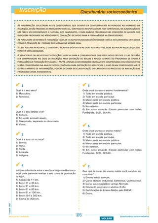 Inscrição
InscriçãoFuvest2017
Manual do Candidato 34
VOLTAR
Questionário socioeconômico
Questionário socioeconômico
As informações solicitadas neste questionário, que deverá ser completamente respondido no momento da
inscrição, serão tratadas de modo confidencial, servindo as respostas para fins estatísticos, na elaboração de
um perfil socioeconômico e cultural dos candidatos, e para análise preliminar das condições de alunos que
indiquem prioridade no atendimento com ações de apoio para a permanência na Universidade.
As perguntas se referem à formação escolar e a aspectos socioeconômicos da família do candidato, entendida
como o conjunto de pessoas que moram na mesma casa.
Se, em alguma pergunta, o candidato ficar em dúvida entre duas alternativas, deve assinalar aquela que lhe
parecer mais adequada.
A veracidade das respostas é condição essencial para a confiabilidade dos resultados obtidos e elas deverão
ser comprovadas no caso de inscrição para obtenção de bolsas e apoios através do Programa de Apoio à
PermanênciaeFormaçãoEstudantil–PAPFE.Apenasasinformaçõesdevidamentecomprovadascomdocumentos
serão consideradas na análise socioeconômica para obtenção de benefícios e, caso sejam constatados má-fé
ou falseamento de informações, poderá ocorrer desclassificação do candidato do processo de avaliação das
prioridades para atendimento.
 1
Qual é o seu sexo?
1) Masculino.
2) Feminino.
 2
Qual é o seu estado civil?
1) Solteiro.
2) Em união estável/casado.
3) Desquitado, separado ou divorciado.
4) Viúvo.
 3
Qual é a sua cor ou raça?
1) Branca.
2) Preta.
3) Parda.
4) Amarela.
5) Indígena.
 4
Indique a distância entre o seu local de procedência e o
local onde pretende realizar o seu curso de graduação
na USP.
1) Abaixo de 11 km.
2) Entre 11 e 30 km.
3) Entre 31 e 60 km.
4) Entre 61 e 80 km.
5) Entre 81 e 100 km.
6) Entre 101 e 300 km.
7) Acima de 300 km.
 5
Onde você cursou o ensino fundamental?
1) Todo em escola pública.
2) Todo em escola particular.
3) Maior parte em escola pública.
4) Maior parte em escola particular.
5) No exterior.
6) Em outra situação (Escola particular com bolsa,
Fundações, SESI, SENAI).
 6
Onde você cursou o ensino médio?
1) Todo em escola pública.
2) Todo em escola particular.
3) Maior parte em escola pública.
4) Maior parte em escola particular.
5) No exterior.
6) Em outra situação (Escola particular com bolsa,
Fundações, SESI, SENAI).
 7
Que tipo de curso de ensino médio você concluiu ou
concluirá?
1) Ensino médio comum.
2) Curso técnico (Industrial, Eletrônica, Química etc).
3) Curso para magistério (antigo Normal).
4) Educação de jovens e adultos (EJA).
5) Certificação do Ensino Médio pelo ENEM.
6) Outro.
 