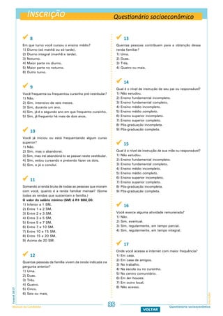 Inscrição
InscriçãoFuvest2017
Manual do Candidato 35
VOLTAR
Questionário socioeconômico
 8
Em que turno você cursou o ensino médio?
1) Diurno (só manhã ou só tarde).
2) Diurno integral (manhã e tarde).
3) Noturno.
4) Maior parte no diurno.
5) Maior parte no noturno.
6) Outro turno.
 9
Você frequenta ou frequentou cursinho pré-vestibular?
1) Não.
2) Sim, intensivo de seis meses.
3) Sim, durante um ano.
4) Sim, já é o segundo ano em que frequento cursinho.
5) Sim, já frequento há mais de dois anos.
 10
Você já iniciou ou está frequentando algum curso
superior?
1) Não.
2) Sim, mas o abandonei.
3) Sim, mas irei abandoná-lo se passar neste vestibular.
4) Sim, estou cursando e pretendo fazer os dois.
5) Sim, e já o concluí.
 11
Somando a renda bruta de todas as pessoas que moram
com você, quanto é a renda familiar mensal? (Some
todas as rendas que sustentam a família.)
O valor do salário mínimo (SM) é R$ 880,00.
1) Inferior a 1 SM.
2) Entre 1 e 2 SM.
3) Entre 2 e 3 SM.
4) Entre 3 e 5 SM.
5) Entre 5 e 7 SM.
6) Entre 7 e 10 SM.
7) Entre 10 e 15 SM.
8) Entre 15 e 20 SM.
9) Acima de 20 SM.
 12
Quantas pessoas da família vivem da renda indicada na
pergunta anterior?
1) Uma.
2) Duas.
3) Três.
4) Quatro.
5) Cinco.
6) Seis ou mais.
 13
Quantas pessoas contribuem para a obtenção dessa
renda familiar?
1) Uma.
2) Duas.
3) Três.
4) Quatro ou mais.
 14
Qual é o nível de instrução de seu pai ou responsável?
1) Não estudou.
2) Ensino fundamental incompleto.
3) Ensino fundamental completo.
4) Ensino médio incompleto.
5) Ensino médio completo.
6) Ensino superior incompleto.
7) Ensino superior completo.
8) Pós-graduação incompleta.
9) Pós-graduação completa.
 15
Qual é o nível de instrução de sua mãe ou responsável?
1) Não estudou.
2) Ensino fundamental incompleto.
3) Ensino fundamental completo.
4) Ensino médio incompleto.
5) Ensino médio completo.
6) Ensino superior incompleto.
7) Ensino superior completo.
8) Pós-graduação incompleta.
9) Pós-graduação completa.
 16
Você exerce alguma atividade remunerada?
1) Não.
2) Sim, eventual.
3) Sim, regularmente, em tempo parcial.
4) Sim, regularmente, em tempo integral.
 17
Onde você acessa a internet com maior frequência?
1) Em casa.
2) Em casa de amigos.
3) No trabalho.
4) Na escola ou no cursinho.
5) No centro comunitário.
6) Em lan houses.
7) Em outro local.
8) Não acesso.
Questionário socioeconômico
 
