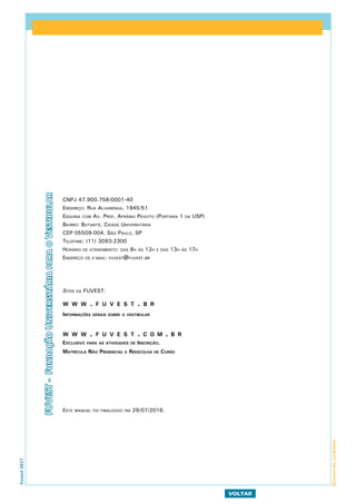 Fuvest2017
VOLTAR
Manualdocandidato
CNPJ 47.900.758/0001-40
Endereço: Rua Alvarenga, 1945/51
Esquina com Av. Prof. Afrânio Peixoto (Portaria 1 da USP)
Bairro: Butantã, Cidade Universitária
CEP 05509-004, São Paulo, SP
Telefone: (11) 3093-2300
Horário de atendimento: das 8h às 12h e das 13h às 17h
Endereço de e-mail: fuvest@fuvest.br
Sites da FUVEST:
w w w . f u v e s t . b r
Informações gerais sobre o vestibular
w w w . f u v e s t . c o m . b r
Exclusivo para as atividades de Inscrição,
Matrícula Não Presencial e Reescolha de Curso
Este manual foi finalizado em 29/07/2016.
FUVEST-FundaçãoUniversitáriaparaoVestibular
 