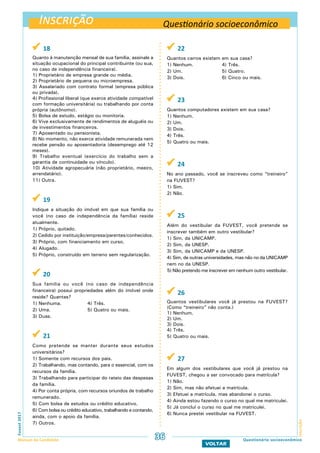 Inscrição
InscriçãoFuvest2017
Manual do Candidato 36
VOLTAR
Questionário socioeconômico
 18
Quanto à manutenção mensal de sua família, assinale a
situação ocupacional do principal contribuinte (ou sua,
no caso de independência financeira).
1) Proprietário de empresa grande ou média.
2) Proprietário de pequena ou microempresa.
3) Assalariado com contrato formal (empresa pública
ou privada).
4) Profissional liberal (que exerce atividade compatível
com formação universitária) ou trabalhando por conta
própria (autônomo).
5) Bolsa de estudo, estágio ou monitoria.
6) Vive exclusivamente de rendimentos de aluguéis ou
de investimentos financeiros.
7) Aposentado ou pensionista.
8) No momento, não exerce atividade remunerada nem
recebe pensão ou aposentadoria (desemprego até 12
meses).
9) Trabalho eventual (exercício do trabalho sem a
garantia de continuidade ou vínculo).
10) Atividade agropecuária (não proprietário, meeiro,
arrendatário).
11) Outra.
 19
Indique a situação do imóvel em que sua família ou
você (no caso de independência da família) reside
atualmente.
1) Próprio, quitado.
2) Cedido por instituição/empresa/parentes/conhecidos.
3) Próprio, com financiamento em curso.
4) Alugado.
5) Próprio, construído em terreno sem regularização.
 20
Sua família ou você (no caso de independência
financeira) possui propriedades além do imóvel onde
reside? Quantas?
1) Nenhuma.		 4) Três.
2) Uma.		 5) Quatro ou mais.
3) Duas.
 21
Como pretende se manter durante seus estudos
universitários?
1) Somente com recursos dos pais.
2) Trabalhando, mas contando, para o essencial, com os
recursos da família.
3) Trabalhando para participar do rateio das despesas
da família.
4) Por conta própria, com recursos oriundos de trabalho
remunerado.
5) Com bolsa de estudos ou crédito educativo.
6) Com bolsa ou crédito educativo, trabalhando e contando,
ainda, com o apoio da família.
7) Outros.
 22
Quantos carros existem em sua casa?
1) Nenhum.		 4) Três.
2) Um.			 5) Quatro.
3) Dois.		 6) Cinco ou mais.
 23
Quantos computadores existem em sua casa?
1) Nenhum.		
2) Um.			
3) Dois.
4) Três.
5) Quatro ou mais.
 24
No ano passado, você se inscreveu como “treineiro”
na FUVEST?
1) Sim.
2) Não.
 25
Além do vestibular da FUVEST, você pretende se
inscrever também em outro vestibular?
1) Sim, da UNICAMP.
2) Sim, da UNESP.
3) Sim, da UNICAMP e da UNESP.
4) Sim, de outras universidades, mas não no da UNICAMP
nem no da UNESP.
5) Não pretendo me inscrever em nenhum outro vestibular.
 26
Quantos vestibulares você já prestou na FUVEST?
(Como “treineiro” não conta.)
1) Nenhum.
2) Um.
3) Dois.
4) Três.
5) Quatro ou mais.
 27
Em algum dos vestibulares que você já prestou na
FUVEST, chegou a ser convocado para matrícula?
1) Não.
2) Sim, mas não efetuei a matrícula.
3) Efetuei a matrícula, mas abandonei o curso.
4) Ainda estou fazendo o curso no qual me matriculei.
5) Já concluí o curso no qual me matriculei.
6) Nunca prestei vestibular na FUVEST.
Questionário socioeconômico
 