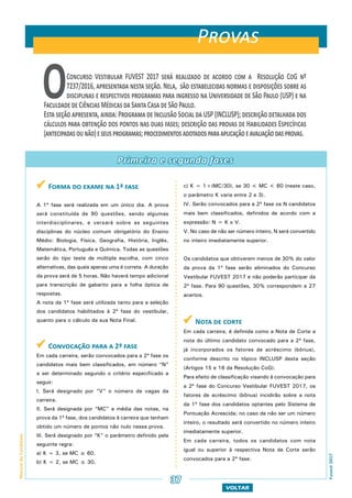  Forma do exame na 1ª fase
A 1ª fase será realizada em um único dia. A prova
será constituída de 90 questões, sendo algumas
interdisciplinares, e versará sobre as seguintes
disciplinas do núcleo comum obrigatório do Ensino
Médio: Biologia, Física, Geografia, História, Inglês,
Matemática, Português e Química. Todas as questões
serão do tipo teste de múltipla escolha, com cinco
alternativas, das quais apenas uma é correta. A duração
da prova será de 5 horas. Não haverá tempo adicional
para transcrição de gabarito para a folha óptica de
respostas.
A nota da 1ª fase será utilizada tanto para a seleção
dos candidatos habilitados à 2ª fase do vestibular,
quanto para o cálculo da sua Nota Final.
 Convocação para a 2ª fase
Em cada carreira, serão convocados para a 2ª fase os
candidatos mais bem classificados, em número “N”
a ser determinado segundo o critério especificado a
seguir:
I. Será designado por “V” o número de vagas da
carreira.
II. Será designada por “MC” a média das notas, na
prova da 1ª fase, dos candidatos à carreira que tenham
obtido um número de pontos não nulo nessa prova.
III. Será designado por “K” o parâmetro definido pela
seguinte regra:
a) K = 3, se MC ≥ 60.
b) K = 2, se MC ≤ 30.
c) K = 1+(MC/30), se 30 < MC < 60 (neste caso,
o parâmetro K varia entre 2 e 3).
IV. Serão convocados para a 2ª fase os N candidatos
mais bem classificados, definidos de acordo com a
expressão: N = K x V.
V. No caso de não ser número inteiro, N será convertido
no inteiro imediatamente superior.
Os candidatos que obtiverem menos de 30% do valor
da prova da 1ª fase serão eliminados do Concurso
Vestibular FUVEST 2017 e não poderão participar da
2ª fase. Para 90 questões, 30% correspondem a 27
acertos.
 Nota de corte
Em cada carreira, é definida como a Nota de Corte a
nota do último candidato convocado para a 2ª fase,
já incorporados os fatores de acréscimo (bônus),
conforme descrito no tópico INCLUSP desta seção
(Artigos 15 e 16 da Resolução CoG).
Para efeito de classificação visando à convocação para
a 2ª fase do Concurso Vestibular FUVEST 2017, os
fatores de acréscimo (bônus) incidirão sobre a nota
da 1ª fase dos candidatos optantes pelo Sistema de
Pontuação Acrescida; no caso de não ser um número
inteiro, o resultado será convertido no número inteiro
imediatamente superior.
Em cada carreira, todos os candidatos com nota
igual ou superior à respectiva Nota de Corte serão
convocados para a 2ª fase.
VOLTAR
Primeira e segunda fases
ManualdoCandidato
Fuvest2017
37
OConcurso Vestibular FUVEST 2017 será realizado de acordo com a Resolução CoG nº
7237/2016, apresentada nesta seção. Nela, são estabelecidas normas e disposições sobre as
disciplinas e respectivos programas para ingresso na Universidade de São Paulo (USP) e na
Faculdade de Ciências Médicas da Santa Casa de São Paulo.
Esta seção apresenta, ainda: Programa de Inclusão Social da USP (INCLUSP); descrição detalhada dos
cálculos para obtenção dos pontos nas duas fases; descrição das provas de Habilidades Específicas
(antecipadasounão)eseusprogramas;procedimentosadotadosparaaplicaçãoeavaliaçãodasprovas.
Provas
 