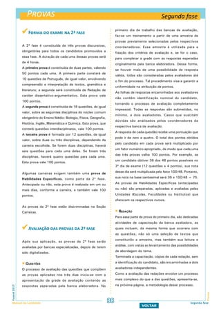  Forma do exame na 2ª fase
A 2ª fase é constituída de três provas discursivas,
obrigatórias para todos os candidatos promovidos a
essa fase. A duração de cada uma dessas provas será
de 4 horas.
A primeira prova é constituída de duas partes, valendo
50 pontos cada uma. A primeira parte constará de
10 questões de Português, de igual valor, envolvendo
compreensão e interpretação de textos, gramática e
literatura; a segunda será constituída de Redação de
caráter dissertativo-argumentativo. Esta prova vale
100 pontos.
A segunda prova é constituída de 16 questões, de igual
valor, sobre as seguintes disciplinas do núcleo comum
obrigatório do Ensino Médio: Biologia, Física, Geografia,
História, Inglês, Matemática e Química. Esta prova, que
conterá questões interdisciplinares, vale 100 pontos.
A terceira prova é formada por 12 questões, de igual
valor, sobre duas ou três disciplinas, dependendo da
carreira escolhida. Se forem duas disciplinas, haverá
seis questões para cada uma delas. Se forem três
disciplinas, haverá quatro questões para cada uma.
Esta prova vale 100 pontos.
Algumas carreiras exigem também uma prova de
Habilidades Específicas, como parte da 2ª fase.
Antecipada ou não, esta prova é realizada em um ou
mais dias, conforme a carreira, e também vale 100
pontos.
As provas da 2ª fase estão discriminadas na Seção
Carreiras.
 Avaliação das provas da 2ª fase
Após sua aplicação, as provas da 2ª fase serão
avaliadas por bancas especializadas, depois de terem
sido digitalizadas.
 Questões
O processo de avaliação das questões que compõem
as provas aplicadas nos três dias inicia-se com a
apresentação da grade de avaliação contendo as
respostas esperadas pela banca elaboradora. No
primeiro dia de trabalho das bancas de avaliação,
faz-se um treinamento a partir de uma amostra de
provas previamente selecionadas pelos respectivos
coordenadores. Essa amostra é utilizada para a
fixação dos critérios de avaliação e, se for o caso,
para completar a grade com as respostas esperadas
originalmente pela banca elaboradora. Dessa forma,
se houver mais de uma possibilidade de resposta
válida, todas são consideradas pelos avaliadores até
o fim do processo. Tal procedimento visa a garantir a
uniformidade na atribuição de pontos.
As folhas de respostas encaminhadas aos avaliadores
não contêm identificação nominal do candidato,
tornando o processo de avaliação completamente
impessoal. Todas as respostas são submetidas, no
mínimo, a dois avaliadores. Casos que suscitam
dúvidas são analisados pelos coordenadores da
respectiva banca de avaliação.
A resposta de cada questão recebe uma pontuação que
pode ir de zero a quatro. O total dos pontos obtidos
pelo candidato em cada prova será multiplicado por
um fator numérico apropriado, de modo que cada uma
das três provas valha 100 pontos. Por exemplo, se
um candidato obtiver 36 dos 48 pontos possíveis no
3º dia de exame (12 questões x 4 pontos), sua nota
desse dia será multiplicada pelo fator 100/48. Portanto,
sua nota na base centesimal será 36 x 100/48 = 75.
As provas de Habilidades Específicas (antecipadas
ou não) são preparadas, aplicadas e avaliadas pelas
Unidades (Escolas, Faculdades ou Institutos) que
oferecem os respectivos cursos.
 Redação
Para essa parte da prova do primeiro dia, são dedicadas
atividades de capacitação da banca avaliadora, as
quais incluem, da mesma forma que ocorrera com
as questões, não só uma seleção de textos que
constituirão a amostra, mas também sua leitura e
análise, com vistas ao levantamento das possibilidades
de abordagem do tema.
Terminada a capacitação, cópias de cada redação, sem
a identificação do candidato, são encaminhadas a dois
avaliadores independentes.
Como a avaliação das redações envolve um processo
mais complexo do que a das questões, apresenta-se,
na próxima página, a metodologia desse processo.
Provas
ProvasFuvest2017
Manual do Candidato 38
VOLTAR
Segunda fase
Segunda fase
 