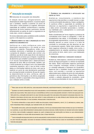  Avaliação da redação
Metodologia de avaliação das redações
A redação deverá ser, obrigatoriamente, uma
dissertação de caráter argumentativo, na qual se espera
que o candidato, visando a sustentar um ponto de
vista sobre o tema proposto ou sugerido, demonstre
capacidade de mobilizar conhecimentos e opiniões;
argumentar de forma coerente e pertinente; articular
eficientemente as partes do texto e expressar-se de
modo claro, correto e adequado.
Os textos elaborados pelos candidatos serão avaliados
quanto a três aspectos ou quesitos:
 Desenvolvimento do tema e organização do texto
dissertativo-argumentativo
Verifica-se se o texto configura-se como uma
dissertação argumentativa e se atende ao tema
proposto ou sugerido. Pressupõe-se, então, que o
candidato demonstre a habilidade de compreender
a proposta de redação e, quando esta contiver uma
coletânea, que ele se revele capaz de ler e de relacionar
adequadamente os textos que a integram. A paráfrase
de elementos que compõem a proposta de redação não
é um recurso recomendável para o desenvolvimento
adequado do tema. Não se recomenda, também, que
o texto produzido se configure como uma dissertação
meramente expositiva, isto é, que se limite a expor
dados ou informações relativos ao tema, sem que se
explicite um ponto de vista devidamente sustentado
por uma argumentação consistente. No que diz respeito
ao desenvolvimento do tema, verifica-se, além da
pertinência das informações e da efetiva progressão
temática, também a capacidade crítico-argumentativa
que a redação venha a revelar.
 Coerência dos argumentos e articulação das
partes do texto
Avaliam-se, conjuntamente, a coerência dos
argumentos e das opiniões e a coesão textual, ou seja,
a correta articulação das palavras, frases e parágrafos.
A coerência reflete a capacidade do candidato de
relacionar os argumentos e organizá-los de forma
a deles extrair conclusões apropriadas e, também,
sua habilidade para o planejamento e a construção
significativa do texto.
Serão considerados de forma negativa a presença de
contradições entre frases ou parágrafos, a falta de
encadeamento das ideias, a circularidade ou quebra
da progressão argumentativa, o uso de argumentação
baseada apenas no senso comum e a falta de
conclusão ou conclusões que não decorram do que
foi previamente exposto. Serão tidos também como
fatos negativos referentes à coesão, entre outros, o
estabelecimento de relações semânticas impróprias
entre partes do texto, assim como o uso inadequado
de conectivos.
 Correção gramatical e adequação vocabular
Avaliam-se, neste aspecto, o domínio da norma-padrão
escrita da língua portuguesa e a clareza na expressão
das ideias. Serão examinados aspectos gramaticais
como ortografia, morfologia, sintaxe e pontuação,
e o emprego adequado e expressivo do vocabulário.
Espera-se que o candidato revele competência para
expor com precisão e concisão os argumentos
selecionados para a defesa do ponto de vista adotado,
evitando o uso de clichês ou frases feitas. Avalia-se,
também, a seleção adequada do vocabulário, tendo
em vista as peculiaridades do tipo de texto exigido.
Provas
ProvasFuvest2017
Manual do Candidato 39
VOLTAR
Para cada um dos três aspectos, cada avaliador atribuirá, independentemente, pontuação de 1 a 5.
Quando os pontos atribuídos pelos dois avaliadores a um determinado aspecto divergirem em 1 ponto, valerá a
média das duas notas. Nos casos em que a discrepância entre os dois avaliadores exceder 1 ponto em qualquer dos
três aspectos, a redação será objeto de uma terceira avaliação por uma banca previamente designada para esse fim.
Caberá a essa banca decidir qual das duas notas é a mais adequada ou se cabe atribuir uma terceira nota, diversa
das que foram atribuídas. Se isso ocorrer, prevalecerá a terceira nota.
Os pontos atribuídos a cada aspecto serão multiplicados, respectivamente, por 4, 3 e 3, obtendo-se, assim, uma
nota ponderada para a redação, que variará entre 10 e 50 pontos.
Receberão nota zero, além das redações em branco, textos que desenvolverem tema diverso do que foi proposto
ou sugerido, ou que não atenderem à modalidade discursiva indicada. Serão passíveis de receber nota zero também
os textos com extensão claramente abaixo do limite estabelecido nas instruções da prova ou que apresentarem
elementos verbais ou visuais não relacionados com o tema proposto.
Caso a redação receba nota zero de um dos avaliadores e nota diferente de zero de outro avaliador, ela será objeto
de uma terceira avaliação, seguindo os mesmos critérios estabelecidos para os casos de discrepância submetidos a
terceira avaliação.
Segunda fase
Segunda fase
 
