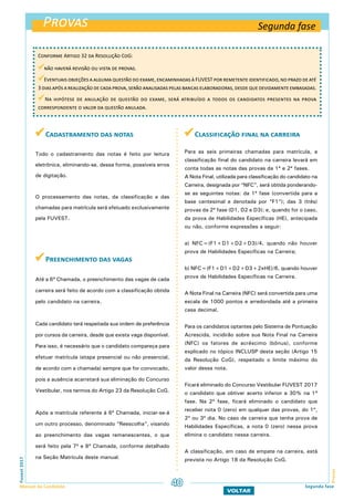  Cadastramento das notas
Todo o cadastramento das notas é feito por leitura
eletrônica, eliminando-se, dessa forma, possíveis erros
de digitação.
O processamento das notas, da classificação e das
chamadas para matrícula será efetuado exclusivamente
pela FUVEST.
 Preenchimento das vagas
Até a 6ª Chamada, o preenchimento das vagas de cada
carreira será feito de acordo com a classificação obtida
pelo candidato na carreira.
Cada candidato terá respeitada sua ordem de preferência
por cursos da carreira, desde que exista vaga disponível.
Para isso, é necessário que o candidato compareça para
efetuar matrícula (etapa presencial ou não presencial,
de acordo com a chamada) sempre que for convocado,
pois a ausência acarretará sua eliminação do Concurso
Vestibular, nos termos do Artigo 23 da Resolução CoG.
Após a matrícula referente à 6ª Chamada, iniciar-se-á
um outro processo, denominado “Reescolha”, visando
ao preenchimento das vagas remanescentes, o que
será feito pela 7ª e 8ª Chamada, conforme detalhado
na Seção Matrícula deste manual.
 Classificação final na carreira
Para as seis primeiras chamadas para matrícula, a
classificação final do candidato na carreira levará em
conta todas as notas das provas da 1ª e 2ª fases.
A Nota Final, utilizada para classificação do candidato na
Carreira, designada por “NFC”, será obtida ponderando-
se as seguintes notas: da 1ª fase (convertida para a
base centesimal e denotada por “F1”); das 3 (três)
provas da 2ª fase (D1, D2 e D3); e, quando for o caso,
da prova de Habilidades Específicas (HE), antecipada
ou não, conforme expressões a seguir:
a) NFC=(F1+D1+D2+D3)/4, quando não houver
prova de Habilidades Específicas na Carreira;
b) NFC=(F1+D1+D2+D3+2xHE)/6, quando houver
prova de Habilidades Específicas na Carreira.
A Nota Final na Carreira (NFC) será convertida para uma
escala de 1000 pontos e arredondada até a primeira
casa decimal.
Para os candidatos optantes pelo Sistema de Pontuação
Acrescida, incidirão sobre sua Nota Final na Carreira
(NFC) os fatores de acréscimo (bônus), conforme
explicado no tópico INCLUSP desta seção (Artigo 15
da Resolução CoG), respeitado o limite máximo do
valor dessa nota.
Ficará eliminado do Concurso Vestibular FUVEST 2017
o candidato que obtiver acerto inferior a 30% na 1ª
fase. Na 2ª fase, ficará eliminado o candidato que
receber nota 0 (zero) em qualquer das provas, do 1º,
2º ou 3º dia. No caso de carreira que tenha prova de
Habilidades Específicas, a nota 0 (zero) nessa prova
elimina o candidato nessa carreira.
A classificação, em caso de empate na carreira, está
prevista no Artigo 18 da Resolução CoG.
Provas
ProvasFuvest2017
Manual do Candidato 40
VOLTAR
Segunda fase
Conforme Artigo 32 da Resolução CoG:
não haverá revisão ou vista de provas.
Eventuais objeções a alguma questão do exame, encaminhadas à FUVEST por remetente identificado, no prazo de até
3 dias após a realização de cada prova, serão analisadas pelas bancas elaboradoras, desde que devidamente embasadas.
Na hipótese de anulação de questão do exame, será atribuído a todos os candidatos presentes na prova
correspondente o valor da questão anulada.
Segunda fase
 