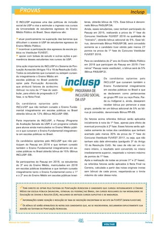 Provas
ProvasFuvest2017
Manual do Candidato 41
VOLTAR
Inclusp
Terá direito de optar pelo Sistema de Pontuação Acrescida o candidato que cursou integralmente o Ensino
Médio em escola pública (municipal, estadual ou federal) no Brasil, em cursos regulares ou na modalidade de
Educação de Jovens e Adultos (EJA), incluindo os antigos cursos supletivo e de madureza.
Informações sobre isenção e redução de taxa de inscrição encontram-se no site da FUVEST (www.fuvest.br).
Os bônus só serão atribuídos às notas dos candidatos que, ao se inscreverem, declararem explicitamente sua
adesão ao Sistema de Pontuação Acrescida.
O INCLUSP expressa uma das políticas de inclusão
social da USP e visa a estimular o ingresso nos cursos
da Universidade de estudantes egressos do Ensino
Médio Público do Brasil. Seus objetivos são:
 atuar positivamente na superação das barreiras que
dificultam o acesso à USP de estudantes egressos do
Ensino Médio Público;
 incentivar a participação dos egressos da escola pú-
blica no Vestibular FUVEST;
 apoiar com bolsas de estudo e outras ações a per-
manência desses estudantes nos cursos da USP.
Uma ação importante do INCLUSP é o Sistema de Pon-
tuação Acrescida (Artigos 15 e 16 da Resolução CoG).
Todos os estudantes que cursaram ou estejam cursan-
do integralmente o Ensino Médio em
escolas públicas no Brasil poderão
optar pela Pontuação Acrescida,
que atribuirá fatores de acréscimo
(bônus) na nota da 1ª fase do vesti-
bular, para efeito de progressão à 2ª
fase, e na Nota Final.
Os candidatos optantes pelo
INCLUSP que não tenham cursado o Ensino Funda-
mental integralmente em escolas públicas no Brasil
obterão bônus de 12% (Bônus INCLUSP–EM).
Parte importante do INCLUSP, o Pasusp (Programa
de Avaliação Seriada da USP) é um programa voltado
para alunos ainda matriculados no Ensino Médio públi-
co e que cursaram o Ensino Fundamental integralmen-
te em escolas públicas no Brasil.
Os candidatos optantes pelo INCLUSP que não par-
ticipam do Pasusp em 2016 e que tenham cursado
também o Ensino Fundamental integralmente em es-
colas públicas no Brasil obterão bônus de 15% (Bônus
INCLUSP–EB).
Se participantes do Pasusp em 2016, os estudantes
do 3º ano do Ensino Médio, matriculados em 2016
em escolas públicas brasileiras e que tenham cursado
integralmente tanto o Ensino Fundamental como o 1º
e o 2º ano do Ensino Médio em escolas públicas brasi-
leiras, obterão bônus de 15%. Esse bônus é denomi-
nado Bônus PASUSP/3A.
Ainda, esses estudantes, caso tenham participado do
Pasusp em 2015, realizando a prova da 1ª fase do
Concurso Vestibular FUVEST 2016 na qualidade de
“treineiro”, obterão bônus adicional de 5%. Esse bô-
nus, denominado Bônus PASUSP/3B, será concedido
somente se o candidato tiver obtido pelo menos 27
pontos na prova da 1ª fase do Concurso Vestibular
FUVEST 2016.
Para os candidatos do 2º ano do Ensino Médio Público
em 2016 que participam do Pasusp em 2016 (“trei-
neiros” Pasusp neste vestibular), o bônus será de 5%
(Bônus PASUSP/2).
Os candidatos optantes pelo
INCLUSP que cursaram também o
Ensino Fundamental integralmente
em escolas públicas no Brasil e que
se declararem como pertencentes
ao grupo PPI (cor ou raça Preta, Par-
da ou Indígena) e, ainda, desejarem
receber bônus por pertencer a esse
grupo, poderão ter um bônus adicional de 5% ao bô-
nus já concedido, denominado Bônus PPI-EB.
Os fatores acima referidos (bônus) serão aplicados
inicialmente à nota da 1ª fase, apenas para efeito de
eventual promoção à 2ª fase. Esses fatores serão apli-
cados somente às notas dos candidatos que tenham
acertado pelo menos 30% da prova da 1ª fase do
Concurso Vestibular FUVEST 2017, ou seja, que não
tenham sido dele eliminados (parágrafo 3º do Artigo
10 da Resolução CoG). No caso de não ser um nú-
mero inteiro, o resultado será convertido no inteiro
imediatamente superior, respeitado o número máximo
de pontos da 1ª fase.
Após a realização de todas as provas (1ª e 2ª fases),
os referidos fatores serão aplicados à Nota Final na
Carreira, calculada a partir das notas originais (notas
sem bônus) de cada prova, respeitando-se o limite
máximo do valor dessa nota.
Inclusp
 