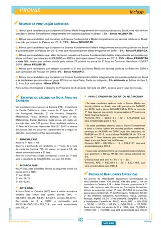  Resumo da pontuação acrescida
1. Bônus para candidatos que cursaram o Ensino Médio integralmente em escolas públicas no Brasil, mas não tenham
cursado o Ensino Fundamental integralmente em escolas públicas no Brasil: 12% - Bônus INCLUSP-EM.
2. Bônus para candidatos que cursaram os Ensinos Fundamental e Médio integralmente em escolas públicas no Brasil,
mas não participam do Pasusp em 2016: 15% - Bônus INCLUSP-EB.
3. Bônus para candidatos que cursaram os Ensinos Fundamental e Médio integralmente em escolas públicas no Brasil
e que participam do Pasusp em 2016, mas que não participaram desse Programa em 2015: 15% - Bônus PASUSP/3A.
4. Bônus para candidatos que, além de terem cursado os Ensinos Fundamental e Médio integralmente em escolas pú-
blicas no Brasil, participaram do PASUSP em 2015 e participam desse Programa em 2016: 15% - Bônus PASUSP/3A
e mais 5%, desde que tenham obtido pelo menos 27 pontos na prova da 1ª fase do Concurso Vestibular FUVEST
2016 - Bônus PASUSP/3B.
5. Bônus para candidatos que estejam cursando o 2º ano do Ensino Médio em escolas públicas no Brasil em 2016 e
que participam do Pasusp em 2016: 5% - Bônus PASUSP/2.
6. Bônus para candidatos que cursaram os Ensinos Fundamental e Médio integralmente em escolas públicas no Brasil
e se declararem pertencentes ao grupo PPI (cor ou raça Preta, Parda ou Indígena): 5% adicionais ao bônus do tipo 2,
3, 4 ou 5 já concedido - Bônus PPI-EB.
Para outras informações a respeito do Programa de Avaliação Seriada da USP, acesse www.usp.br/inclusp.
 Exemplo de cálculo da Nota Final na
Carreira
Um candidato inscreveu-se na Carreira 775 – Engenharia
na Escola Politécnica, cujas provas de 2ª fase são: 1º
dia: Português, Redação; 2º dia: História, Geografia,
Matemática, Física, Química, Biologia, Inglês; 3º dia:
Matemática, Física, Química. Cada prova, em cada um
dos três dias, vale 100 pontos. Esse candidato realizou a
1ª fase do Concurso Vestibular FUVEST 2017 e obteve
59 pontos, dos 90 possíveis. Apresentam-se a seguir os
cálculos, que podem conter aproximações.
 PRIMEIRA FASE
Nota na 1ª fase = 59
Essa foi a pontuação do candidato na 1ª fase. Se a nota
de corte da Carreira 775 for menor ou igual a 59, ele
estará convocado para a 2ª fase.
Para ser convertida à base centesimal, a nota da 1ª fase
será o resultado de 59x(100/90), ou seja, 65,5556.
 SEGUNDA FASE
Na 2ª fase, esse candidato obteve as seguintes notas (na
escala de 0 a 100):
1º dia: 80,00
2º dia: 68,75
3º dia: 62,50
 NOTA FINAL
A Nota Final na Carreira (NFC) será a média aritmética
simples das notas das quatro provas: NFC =
(65,5556+80,00+68,75+62,50)/4, ou seja, 69,2014.
Na escala de 0 a 1000, a pontuação será
69,2014x1000/100=692,014, que será arredondada
para 692,0.
Provas
ProvasFuvest2017
Manual do Candidato 42
VOLTAR
Inclusp
Se esse candidato realizou todo o Ensino Médio em
escola pública no Brasil, mas não participa do PASUSP
em 2016, terá o bônus INCLUSP-EM de 12% na nota da
1ª fase (apenas para efeito de progressão à 2ª fase) e na
Nota Final na Carreira.
Portanto, NFC = 692,014 x 1,12 = 775,05568, que
será arredondada para 775,1.
Se esse candidato realizou todo o Ensino Fundamental
e todo o Ensino Médio em escolas públicas brasileiras,
participa do PASUSP em 2016, mas não participou do
PASUSP em 2015, terá o bônus PASUSP/3A de 15% na
nota da 1ª fase (apenas para efeito de progressão à 2ª
fase) e em sua Nota Final na Carreira.
Portanto, NFC = 692,014 x 1,15 = 795,8161, que será
arredondada para 795,8.
Caso esse candidato tenha se enquadrado nas condições
que garantem o Bônus PPI-EB, terá bônus adicional de
5%.
O bônus total será (em %): 15 + 5 = 20.
Portanto, NFC = 692,014 x 1,20 = 830,4168, que
será arredondada para 830,4.
Inclusp
 Provas de Habilidades Específicas
As provas de Habilidades Específicas (antecipadas ou
não) também valem 100 pontos, mas têm peso 2. Se um
candidato à Carreira 125 – Artes Visuais, promovido à 2ª
fase, não optante pelo Sistema de Pontuação Acrescida,
obtiver as seguintes notas: 1ª fase: 65,5556 (já convertida
para a base centesimal); 1º dia (Português, Redação): 50,00;
2º dia (História, Geografia, Matemática, Física, Química,
Biologia, Inglês): 56,25; 3º dia (História, Geografia): 68,75;
e Habilidades Específicas: 90,00, então NFC = (65,5556
+ 50,00 + 56,25 + 68,75 + 2x90,00)/6 = 70,0926.
Essa nota final, na escala de 0 a 1000, será 70,0926 x
(1000/100) = 700,926, que será arredondada para 700,9.
 PARA O CANDIDATO QUE OPTOU PELO INCLUSP
 