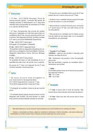  Conteúdo
 1ª fase - 27/11/2016 (domingo): Prova de
Conhecimentos Gerais, contendo 90 testes de
múltipla escolha. O desempenho na 1ª fase será
utilizado para a progressão do candidato à 2ª fase
e no cálculo da Nota Final.
 2ª fase: Compreende três provas de caráter
discursivo, realizadas em três dias para todos os
candidatos. No 3º dia, a prova varia de acordo com
a carreira. Para algumas carreiras, também compõe
a 2ª fase a prova de Habilidades Específicas.
1º dia - 08/01/2017 (domingo):
Português (10 questões) e Redação.
2º dia - 09/01/2017 (segunda-feira):
16 questões sobre as seguintes disciplinas do nú-
cleo comum obrigatório do Ensino Médio: História,
Geografia, Matemática, Física, Química, Biologia
e Inglês.
3º dia - 10/01/2017 (terça-feira):
12 questões de duas ou três disciplinas (6 ou 4
questões de cada uma), de acordo com a carreira.
As provas da 1ª fase e do segundo dia da 2ª fase
conterão questões interdisciplinares.
 Local
 Os locais de prova serão divulgados no
site www.fuvest.br nas seguintes datas:
21/11/2016 (segunda-feira): locais da 1ª fase.
19/12/2016 (segunda-feira): locais da 2ª fase.
 É obrigação do candidato inteirar-se de seu local de
prova.
 O candidato deverá realizar provas somente no local
designado pela FUVEST. Ele será alocado na região
mais próxima possível daquela indicada na inscrição.
 O local em que o candidato fará a prova da 2ª fase
poderá não ser o mesmo da prova da 1ª fase.
 A sala em que o candidato fará prova será informada
no local de exame e no site da FUVEST.
 Recomenda-se a visita ao local de prova, tanto para
a 1ª quanto para a 2ª fase, com pelo menos um dia
de antecedência.
 Recomenda-se ao candidato que for realizar provas
fora da cidade em que reside viajar com a necessária
antecedência, por precaução.
 Horário
 Entrada (1ª e 2ª fases)
12h30min - abertura dos portões e liberação para
ingresso nas salas de prova.
13h - fechamento dos portões e início da aplicação
das provas.
Não será permitido o ingresso de candidatos após o
fechamento dos portões.
 Saída
O candidato poderá retirar-se do local de prova a partir
dos seguintes horários:
16h - na 1ª fase
15h - na 2ª fase
 Duração
 1ª fase: A prova terá 5 horas de duração. Não
haverá tempo adicional para transcrição de gabarito.
 2ª fase: Cada uma das três provas terá 4 horas
de duração.
Provas
ProvasFuvest2017
Manual do Candidato 43
VOLTAR
Orientações gerais
Não será permitido o uso de nenhum tipo de relógio ou de outro dispositivo de controle de tempo.
Durante a realização da prova, caberá ao candidato controlar o tempo disponível, com base apenas nas
informações de tempo faltante para o término da prova fornecidas pelo fiscal da sala.
Orientações gerais
 
