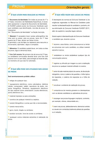 Provas
ProvasFuvest2017
Manual do Candidato 44
VOLTAR
Orientações gerais
O que levar para realizar as provas
 Documento de Identidade: Em todas as provas da 1ª e
2ª fases, incluindo a de Habilidades Específicas, é neces-
sário apresentar o original do Documento de Identidade.
A FUVEST poderá excluir do Concurso Vestibular qual-
quer candidato cuja identificação, nos dias de prova, for
impossível.
Ver “Documento de Identidade” na Seção Inscrição.
 Material: É necessário levar caneta esferográfica (de
tinta azul ou preta), pois as provas, tanto da 1ª fase
quanto da 2ª fase, devem ser feitas à tinta.
É permitido o uso de lápis (ou lapiseira) para rascunho e
de borracha, apontador, régua e compasso.
 Alimentos: O candidato poderá levar, em todos os dias
de prova, água e alimentos leves.
 Foto 3x4 recente: No primeiro dia de prova da 2ª fase,
os candidatos convocados deverão levar uma foto 3x4
recente (com ou sem data), para entregar ao fiscal de sala,
no momento em que isso for solicitado.
O que não pode ser utilizado nos locais
de prova
Será terminantemente proibido utilizar:
 relógio de qualquer tipo;
 equipamento eletrônico, como calculadora, telefone
celular, computador, tablet, reprodutor de áudio, má-
quina fotográfica, filmadora, equipamento eletrônico
do tipo vestível (como smartwatch, óculos eletrônicos,
ponto eletrônico) etc.;
 material impresso ou para anotações;
 corretivo de qualquer material ou espécie;
 caneta hidrográfica e outras que não a recomendada;
 caneta marca-texto;
 gorro, boné, chapéu ou similares;
 protetor auricular, fone de ouvido ou similares;
 quaisquer outros materiais estranhos à realização da
prova.
O que não fazer nos locais de prova
O desrespeito às normas do Concurso Vestibular ou às
exigências registradas no Manual do Candidato pode
resultar na desclassificação do candidato e, portanto, em
sua eliminação do Concurso Vestibular FUVEST 2017,
além de sujeitá-lo a sanções legais cabíveis.
Estará sujeito à desclassificação do Concurso Vestibular
o candidato que, durante a prova:
 recorrer a atos ilícitos, como comunicar-se ou tentar
se comunicar com outro candidato, ou utilizar material
estranho à prova;
 estabelecer ou tentar estabelecer qualquer tipo de
comunicação externa;
 registrar ou difundir por imagem ou som a realização
da prova ou qualquer material utilizado no exame;
 retirar da sala material próprio do exame, de devolução
obrigatória, como o caderno de questões, a folha óptica
de respostas, o caderno de respostas ou a folha de
redação;
 tumultuar o ambiente de realização de provas;
 comportar-se de maneira grosseira ou desrespeitosa
com os demais candidatos ou aplicadores de prova;
 empregar nas provas linguagem imprópria, contendo,
por exemplo, ofensa, obscenidade etc.;
 inserir nas provas, deliberadamente, elementos verbais
ou visuais com conteúdos totalmente alheios às questões
ou à redação.
Orientações gerais
 