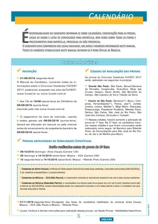  Cidades de realização das provas
As provas do Concurso Vestibular FUVEST 2017
serão realizadas nos seguintes municípios:
 Grande São Paulo: São Paulo, Barueri/Santana
de Parnaíba, Carapicuíba, Guarulhos, Mogi das
Cruzes, Osasco, Santo André, São Bernardo do
Campo, São Caetano do Sul e Taboão da Serra.
 Interior de São Paulo: Barretos(*), Bauru, Cam-
pinas, Fernandópolis(*), Franca, Jaú(*), Jundiaí,
Limeira, Lorena, Marília(*), Mogi Mirim, Piracicaba,
Pirassununga, Presidente Prudente, Ribeirão Preto,
Santos, São Carlos, São José do Rio Preto, São
José dos Campos, Sorocaba e Taubaté.
(*) Nessas cidades, haverá somente a aplicação da
prova da 1ª fase. Na 2ª fase, os candidatos inscri-
tos nessas cidades e que forem convocados serão
realocados como segue: de Barretos para Ribeirão
Preto, de Fernandópolis para São José do Rio Pre-
to, de Jaú e de Marília para Bauru.
 Provas antecipadas de Habilidades Específicas
Serão realizadas antes da prova da 1ª fase
 09/10/2016 (domingo): Artes Visuais (Carreira 125)
 09 (domingo) a 14/10/2016 (sexta-feira): Música – ECA (Carreira 245)
 10 (segunda-feira) a 14/10/2016 (sexta-feira): Música – Ribeirão Preto (Carreira 250)
 07/11/2016 (segunda-feira): Divulgação das listas de candidatos habilitados às carreiras Artes Visuais,
Música – ECA (São Paulo) e Música – Ribeirão Preto
 Locais, horários e demais instruções para realização dessas provas: ver Seção Provas - Habilidades Específicas.
Datas e horários
Carreira de Artes Visuais: a Prova deHabilidades Específicas para essa carreira,com data antecipada (09/10/2016),
é de caráter eliminatório e classificatório.
Carreira de Música – ECA (São Paulo): o candidato poderá se inscrever somente em um curso dessa carreira.
Carreira de Música (Ribeirão Preto): o calendário da prova será divulgado no site da Fuvest (www.fuvest.br)
a partir de 03/10/2016, sendo responsabilidade do candidato acessar o site para obter a data e o horário em que
deverá realizar a prova.
VOLTAR
ManualdoCandidato
Fuvest2017
Éresponsabilidadedocandidatoinformar-sesobrecalendário,convocaçõesparaasprovas,
locais de exame e listas de convocados para matrícula, bem como sobre todas as etapas e
procedimentos para matrícula, presencial ou não presencial.
Ocandidatodevecompareceraoslocaisindicados,nasdatasehoráriosinformadosnestemanual.
Todos os horários estabelecidos neste manual referem-se à Hora Oficial de Brasília.
 Inscrição
 01/08/2016 (segunda-feira)
O Manual do Candidato, contendo todas as in-
formações sobre o Concurso Vestibular FUVEST
2017, poderá ser acessado nos sites da FUVEST:
www.fuvest.br ou www.fuvest.com.br
 Das 10h de 19/08 (sexta-feira) às 23h59min de
08/09/2016 (quinta-feira)
Inscrição pelo site www.fuvest.com.br
 O pagamento da taxa de inscrição, usando
o boleto gerado até 08/09/2016 (quinta-feira),
deverá ser efetuado em bancos ou pela internet
antes do encerramento do expediente bancário de
09/09/2016 (sexta-feira).
Calendário
1
 