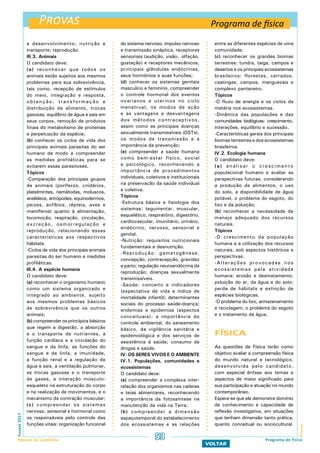 Provas
ProvasFuvest2017
Manual do Candidato 53
VOLTAR
e desenvolvimento; nutrição e
transporte; reprodução.
III.3. Animais
O candidato deve:
(a) reconhecer que todos os
animais estão sujeitos aos mesmos
problemas para sua sobrevivência,
tais como, recepção de estímulos
do meio, integração e resposta,
obtenção, transformação e
distribuição de alimento, trocas
gasosas, equilíbrio de água e sais em
seus corpos, remoção de produtos
finais do metabolismo de proteínas
e perpetuação da espécie;
(b) conhecer os ciclos de vida dos
principais animais parasitas do ser
humano de modo a compreender
as medidas profiláticas para se
evitarem essas parasitoses.
Tópicos
-Comparação dos principais grupos
de animais (poríferos, cnidários,
platelmintes, nemátodas, moluscos,
anelídeos, artrópodes, equinodermos,
peixes, anfíbios, répteis, aves e
mamíferos) quanto à alimentação,
locomoção, respiração, circulação,
excreção, osmorregulação e
reprodução, relacionando essas
características aos respectivos
hábitats.
-Ciclos de vida dos principais animais
parasitas do ser humano e medidas
profiláticas.
III.4. A espécie humana
O candidato deve:
(a) reconhecer o organismo humano
como um sistema organizado e
integrado ao ambiente, sujeito
aos mesmos problemas básicos
de sobrevivência que os outros
animais;
(b) compreender os princípios básicos
que regem a digestão, a absorção
e o transporte de nutrientes, a
função cardíaca e a circulação do
sangue e da linfa, as funções do
sangue e da linfa, a imunidade,
a função renal e a regulação de
água e sais, a ventilação pulmonar,
as trocas gasosas e o transporte
de gases, a interação músculo-
esqueleto na estruturação do corpo
e na realização de movimentos, e o
mecanismo da contração muscular;
(c) compreender os sistemas
nervoso, sensorial e hormonal como
os responsáveis pelo controle das
funções vitais: organização funcional
do sistema nervoso, impulso nervoso
e transmissão sináptica, receptores
sensoriais (audição, visão, olfação,
gustação) e receptores mecânicos,
principais glândulas endócrinas,
seus hormônios e suas funções;
(d) conhecer os sistemas genitais
masculino e feminino, compreender
o controle hormonal dos eventos
ovarianos e uterinos no ciclo
menstrual, os modos de ação
e as vantagens e desvantagens
dos métodos contraceptivos,
assim como as principais doenças
sexualmente transmissíveis (DSTs),
os modos de transmissão e a
importância da prevenção;
(e) compreender a saúde humana
como bem-estar físico, social
e psicológico, reconhecendo a
importância de procedimentos
individuais, coletivos e institucionais
na preservação da saúde individual
e coletiva.
Tópicos
-Estrutura básica e fisiologia dos
sistemas: tegumentar, muscular,
esquelético, respiratório, digestório,
cardiovascular, imunitário, urinário,
endócrino, nervoso, sensorial e
genital.
-Nutrição: requisitos nutricionais
fundamentais e desnutrição.
-Reprodução: gametogênese,
concepção, contracepção, gravidez
e parto; regulação neuroendócrina da
reprodução; doenças sexualmente
transmissíveis.
-Saúde: conceito e indicadores
(expectativa de vida e índice de
mortalidade infantil); determinantes
sociais do processo saúde-doença;
endemias e epidemias (aspectos
conceituais); a importância do
controle ambiental, do saneamento
básico, da vigilância sanitária e
epidemiológica e dos serviços de
assistência à saúde; consumo de
drogas e saúde.
IV. OS SERES VIVOS E O AMBIENTE
IV.1. Populações, comunidades e
ecossistemas
O candidato deve:
(a) compreender a complexa inter-
relação dos organismos nas cadeias
e teias alimentares, reconhecendo
a importância da fotossíntese na
manutenção da vida na Terra;
(b) compreender a dimensão
espaçotemporal do estabelecimento
dos ecossistemas e as relações
entre as diferentes espécies de uma
comunidade;
(c) reconhecer os grandes biomas
terrestres: tundra, taiga, campos e
desertos e os principais ecossistemas
brasileiros: florestas, cerrados,
caatingas, campos, manguezais e
complexo pantaneiro.
Tópicos
-O fluxo de energia e os ciclos da
matéria nos ecossistemas.
-Dinâmica das populações e das
comunidades biológicas: crescimento,
interações, equilíbrio e sucessão.
-Características gerais dos principais
biomas terrestres e dos ecossistemas
brasileiros.
IV.2. Ecologia humana
O candidato deve:
(a) analisar o crescimento
populacional humano e avaliar as
perspectivas futuras, considerando
a produção de alimentos, o uso
do solo, a disponibilidade de água
potável, o problema do esgoto, do
lixo e da poluição;
(b) reconhecer a necessidade de
manejo adequado dos recursos
naturais.
Tópicos
-O crescimento da população
humana e a utilização dos recursos
naturais, sob aspectos históricos e
perspectivas.
-Alterações provocadas nos
ecossistemas pela atividade
humana: erosão e desmatamento;
poluição do ar, da água e do solo;
perda de hábitats e extinção de
espécies biológicas.
-O problema do lixo, armazenamento
e reciclagem; o problema do esgoto
e o tratamento da água.
FÍSICA
As questões de Física terão como
objetivo avaliar a compreensão física
do mundo natural e tecnológico,
desenvolvida pelo candidato,
com especial ênfase aos temas e
aspectos de maior significado para
sua participação e atuação no mundo
contemporâneo.
Espera-se que ele demonstre domínio
de conhecimento e capacidade de
reflexão investigativa, em situações
que tenham dimensão tanto prática,
quanto conceitual ou sociocultural.
Programa de física
Programa de física
 