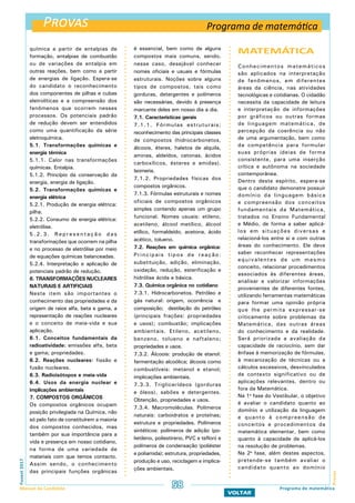 Provas
ProvasFuvest2017
Manual do Candidato 58
VOLTAR
química a partir de entalpias de
formação, entalpias de combustão
ou de variações de entalpia em
outras reações, bem como a partir
de energias de ligação. Espera-se
do candidato o reconhecimento
dos componentes de pilhas e cubas
eletrolíticas e a compreensão dos
fenômenos que ocorrem nesses
processos. Os potenciais padrão
de redução devem ser entendidos
como uma quantificação da série
eletroquímica.
5.1. Transformações químicas e
energia térmica
5.1.1. Calor nas transformações
químicas. Entalpia.
5.1.2. Princípio da conservação da
energia, energia de ligação.
5.2. Transformações químicas e
energia elétrica
5.2.1. Produção de energia elétrica:
pilha.
5.2.2. Consumo de energia elétrica:
eletrólise.
5 . 2 . 3 . R e p r e s e n t a ç ã o d a s
transformações que ocorrem na pilha
e no processo de eletrólise por meio
de equações químicas balanceadas.
5.2.4. Interpretação e aplicação de
potenciais padrão de redução.
6. TRANSFORMAÇÕES NUCLEARES
NATURAIS E ARTIFICIAIS
Neste item são importantes o
conhecimento das propriedades e da
origem de raios alfa, beta e gama, a
representação de reações nucleares
e o conceito de meia-vida e sua
aplicação.
6.1. Conceitos fundamentais da
radioatividade: emissões alfa, beta
e gama; propriedades.
6.2. Reações nucleares: fissão e
fusão nucleares.
6.3. Radioisótopos e meia-vida
6.4. Usos da energia nuclear e
implicações ambientais
7. COMPOSTOS ORGÂNICOS
Os compostos orgânicos ocupam
posição privilegiada na Química, não
só pelo fato de constituírem a maioria
dos compostos conhecidos, mas
também por sua importância para a
vida e presença em nosso cotidiano,
na forma de uma variedade de
materiais com que temos contacto.
Assim sendo, o conhecimento
das principais funções orgânicas
é essencial, bem como de alguns
compostos mais comuns, sendo,
nesse caso, desejável conhecer
nomes oficiais e usuais e fórmulas
estruturais. Noções sobre alguns
tipos de compostos, tais como
gorduras, detergentes e polímeros
são necessárias, devido à presença
marcante deles em nosso dia a dia.
7.1. Características gerais
7.1.1. Fórmulas estruturais;
reconhecimento das principais classes
de compostos (hidrocarbonetos,
álcoois, éteres, haletos de alquila,
aminas, aldeídos, cetonas, ácidos
carboxílicos, ésteres e amidas).
Isomeria.
7.1.2. Propriedades físicas dos
compostos orgânicos.
7.1.3. Fórmulas estruturais e nomes
oficiais de compostos orgânicos
simples contendo apenas um grupo
funcional. Nomes usuais: etileno,
acetileno, álcool metílico, álcool
etílico, formaldeído, acetona, ácido
acético, tolueno.
7.2. Reações em química orgânica:
Principais tipos de reação:
substituição, adição, eliminação,
oxidação, redução, esterificação e
hidrólise ácida e básica.
7.3. Química orgânica no cotidiano
7.3.1. Hidrocarbonetos. Petróleo e
gás natural: origem, ocorrência e
composição; destilação do petróleo
(principais frações: propriedades
e usos); combustão; implicações
ambientais. Etileno, acetileno,
benzeno, tolueno e naftaleno;
propriedades e usos.
7.3.2. Álcoois: produção de etanol:
fermentação alcoólica; álcoois como
combustíveis: metanol e etanol;
implicações ambientais.
7.3.3. Triglicerídeos (gorduras
e óleos), sabões e detergentes.
Obtenção, propriedades e usos.
7.3.4. Macromoléculas. Polímeros
naturais: carboidratos e proteínas;
estrutura e propriedades. Polímeros
sintéticos: polímeros de adição (po-
lietileno, poliestireno, PVC e teflon) e
polímeros de condensação (poliéster
e poliamida); estrutura, propriedades,
produção e uso, reciclagem e implica-
ções ambientais.
MATEMÁTICA
Conhecimentos matemáticos
são aplicados na interpretação
de fenômenos, em diferentes
áreas da ciência, nas atividades
tecnológicas e cotidianas. O cidadão
necessita da capacidade de leitura
e interpretação de informações
por gráficos ou outras formas
de linguagem matemática, de
percepção da coerência ou não
de uma argumentação, bem como
da competência para formular
suas próprias ideias de forma
consistente, para uma inserção
crítica e autônoma na sociedade
contemporânea.
Dentro deste espírito, espera-se
que o candidato demonstre possuir
domínio da linguagem básica
e compreensão dos conceitos
fundamentais da Matemática,
tratados no Ensino Fundamental
e Médio, de forma a saber aplicá-
los em situações diversas e
relacioná-los entre si e com outras
áreas do conhecimento. Ele deve
saber reconhecer representações
equivalentes de um mesmo
conceito, relacionar procedimentos
associados às diferentes áreas,
analisar e valorizar informações
provenientes de diferentes fontes,
utilizando ferramentas matemáticas
para formar uma opinião própria
que lhe permita expressar-se
criticamente sobre problemas da
Matemática, das outras áreas
do conhecimento e da realidade.
Será priorizada a avaliação da
capacidade de raciocínio, sem dar
ênfase à memorização de fórmulas,
à mecanização de técnicas ou a
cálculos excessivos, desvinculados
de contexto significativo ou de
aplicações relevantes, dentro ou
fora da Matemática.
Na 1a
fase do Vestibular, o objetivo
é avaliar o candidato quanto ao
domínio e utilização da linguagem
e quanto à compreensão de
conceitos e procedimentos da
matemática elementar, bem como
quanto à capacidade de aplicá-los
na resolução de problemas.
Na 2a
fase, além destes aspectos,
pretende-se também avaliar o
candidato quanto ao domínio
Programa de matemática
Programa de matemática
 