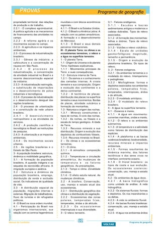 Provas
ProvasFuvest2017
Manual do Candidato 62
VOLTAR
propriedade territorial, das relações
de produção e de trabalho.
2.2.1 - O complexo agroindustrial.
A política agrícola e os mecanismos
de financiamento das atividades no
campo.
2.2.2 - A reforma agrária e os
movimentos sociais no campo.
2.2.3 - A agricultura e os impactos
ambientais.
2.3 - O processo de industrialização
brasileiro.
2.3.1 - Gênese da indústria: a
cafeicultura e a concentração de
riqueza em São Paulo.
2 . 3 . 2 - O p r o c e s s o d e
industrialização, a concentração
da atividade industrial no Brasil e a
recente desconcentração espacial
da indústria.
2.3.3 - A industrialização restringida,
a substituição de importações
e o desenvolvimento de polos
industriais e tecnológicos.
2.3.4 - O processo de industrialização
e o desenvolvimento desigual das
regiões brasileiras.
2.4 - O processo de urbanização
e a constituição da rede urbana
brasileira.
2.4.1 - O desenvolvimento
metropolitano e as atividades de
serviços.
2.4.2 - A produção científica e
tecnológica no Brasil: as instituições
de pesquisa.
2.4.3 - A urbanização e os impactos
ambientais.
2.4.4 - Os movimentos sociais
urbanos.
2.5 - As regiões brasileiras e o
Estado de São Paulo.
3 - A população brasileira: estrutura,
dinâmica e mobilidade geográfica.
3.1 - A formação da população
brasileira. A questão indígena e as
sequelas da escravidão africana. A
imigração europeia e asiática.
3.2 - Estrutura e dinâmica da
população brasileira, emprego,
distribuição da renda e exclusão
social. Os indicadores de qualidade
de vida.
3.3 - A distribuição espacial da
população, migrações internas e
externas. Migração de trabalhadores,
fluxo de turistas e de refugiados
políticos.
4 - O Brasil na nova ordem mundial.
4.1 - Participação do Brasil nos
organismos internacionais, sua
relação com os centros hegemônicos
mundiais e com blocos econômicos
regionais.
4.1.1 - O Brasil e os Estados Unidos.
4.1.2 - O Brasil e a América Latina. A
relação com os países amazônicos.
A formação e o desenvolvimento
do Mercosul.
4.1.3 - O Brasil e seus demais
parceiros internacionais.
III - O planeta Terra: os climas e os
ecossistemas terrestres, o relevo e
a água na superfície terrestre.
1 - O planeta Terra.
1.1 - Origem do Universo e do planeta
Terra: hipóteses explicativas.
1.1.1 - Movimentos principais da
Terra e suas consequências.
1.2 - Estrutura interna da Terra.
1.2.1 - Os sismos e o conhecimento
das camadas internas. A crosta
terrestre e sua composição. Origem
e evolução dos continentes e a
deriva continental.
1.2.2 - A tectônica de placas:
distribuição das placas na superfície
terrestre e seus movimentos. Bordas
de placas, atividade vulcânica e
formação de montanhas.
1.3 - Natureza e origem das rochas.
1.3.1 - Minerais constituintes e
tipos de rochas. O ciclo das rochas.
1.3.2 - As rochas, os fósseis e a
escala do tempo geológico. A idade
da Terra.
1.3.3 - Recursos minerais e sua
distribuição. Origem e evolução dos
depósitos de combustíveis fósseis.
1.3.4 - Recursos minerais no Brasil.
2 – Os climas e os ecossistemas
terrestres.
2.1 - O clima.
2.1.1 - A atmosfera: composição
química.
2.1.2 - Temperaturas e circulação
atmosférica. As mudanças de
temperatura e os fatores
geográficos. As precipitações.
2.1.3 - Tempo e clima. Zonalidade
climática.
2.1.4 - O efeito estufa natural. As
mudanças climáticas.
2.2 - A biosfera. Conservação,
uso, manejo e estado atual dos
ecossistemas.
2.2.1 - Distribuição geográfica dos
climas e a distribuição da vegetação.
2.2.2 - Ecossistemas das zonas
polares, temperadas frias,
temperadas, áridas e de altitude.
2 . 2 . 3 - O s e c o s s i s t e m a s
intertropicais e sua diversidade.
3 - O relevo terrestre.
3.1 - Fatores endógenos.
3 . 1 . 1 - E s c u d o s e b a c i a s
sedimentares antigos e modernos e
cadeias dobradas. Tipos de relevo
associados.
3.1.2 - A formação das montanhas:
falhas e dobras. Tipos de relevo
associados.
3.1.3 - Vulcões e relevo vulcânico.
3.1.4 - Escala de unidades
geomorfológicas: magnitude,
tamanho e permanência.
3.1.5 - Origem e evolução da
plataforma brasileira. Os tipos de
relevo.
3. 2 - Fatores exógenos.
3.2.1 - Os ambientes terrestres e o
modelado do relevo. Intemperismo
e pedogênese.
3.2.2 - Morfogênese: formas e
depósitos associados nos ambientes
polares, temperados frios,
temperados, intertropicais, áridos
e de altitude.
3.2.3 - O modelado antrópico.
3.2.4 - O modelado do relevo
brasileiro.
4 - A água na superfície terrestre.
4.1 - Oceanos e mares.
4.1.1 - A água em movimento:
correntes marinhas, ondas e marés.
4.1.2 - O relevo e os ambientes
submarinos.
4.1.3 - A temperatura e a salinidade
como fatores de distribuição das
espécies.
4.1.4 - A plataforma e as bacias
oceânicas brasileiras: biodiversidade,
recursos minerais e impactos
ambientais.
4.1.5 - Formas resultantes da
dinâmica marinha, dos fatores
tectônicos e dos seres vivos na
interface continente-oceano.
4.1.6 - O litoral brasileiro: os
tipos de costa e sua evolução.
Os ecossistemas costeiros:
conservação, uso, manejo e estado
atual.
4.2 - Os ambientes de água doce.
4.2.1 - A bacia hidrográfica
como unidade de análise. A rede
hidrográfica.
4.2.2 - Os sistemas fluviais: formas
e depósitos. Os rios meandrantes e
os deltas.
4.2.3 - A vida no ambiente fluvial.
4.2.4 - As bacias fluviais brasileiras:
conservação, uso, manejo e estado
atual.
4.2.5 - A água nos ambientes áridos
Programa de geografia
Programa de geografia
 