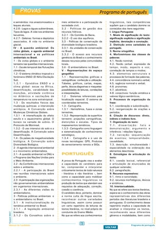 Provas
ProvasFuvest2017
Manual do Candidato 63
VOLTAR
e semiáridos: rios anastomosados e
leques aluviais.
4.2.6 - Lagos e águas subterrâneas.
Tipos de lagos. A vida nos ambientes
lacustres.
4.2.7 - Geleiras: formas e depósitos
associados. A vida no ambiente
glacial.
IV - A questão ambiental: Os
ciclos globais, a agenda ambiental
internacional e as políticas
ambientais no Brasil.
1 - Os ciclos globais e o ambiente
terrestre nas questões internacionais.
1.1 - Escala temporal das flutuações
climáticas.
1.2 - O sistema climático tropical e o
fenômeno ENSO (El Niño/Oscilação
Sul).
1.2.1 - Episódios ENSO e o
clima global: secas na África,
desertificação, variabilidade das
monções, atividade ciclônica
no Atlântico e oscilações de
temperatura na zona extratropical.
1.3 - Os resultados físicos das
mudanças químicas: a intervenção
antrópica. A Convenção sobre
Mudanças Climáticas Globais.
1.3.1 - A intensificação do efeito
estufa e o aquecimento global. O
buraco na camada de ozônio. O
Protocolo de Montreal.
1.3.2 - O uso intensivo do solo e a
desertificação. A Convenção sobre
Desertificação.
1.4 - Os países de megadiversidade
biológica. A Convenção sobre
Diversidade Biológica.
2 - A agenda internacional ambiental
e o movimento ambientalista.
2.1 - A questão ambiental na ONU e
o Programa das Nações Unidas para
o Meio Ambiente.
2.2 - As Conferências internacionais
sobre o ambiente.
2.2.1 - A participação do Brasil
nas reuniões internacionais sobre
o ambiente.
2.3 - A participação das organizações
não governamentais ambientalistas
em organismos internacionais.
2.3.1 - As diferentes visões do
ambientalismo.
3 - Políticas públicas ambientais e
o ambientalismo no Brasil.
3.1 - A institucionalização da
temática ambiental no Brasil.
3.1.1 - A legislação ambiental
brasileira.
3.1.2 - Os Conselhos sobre o
meio ambiente e a participação da
sociedade civil.
3.2 - Políticas de gestão dos
recursos hídricos.
3.2.1 - Os Comitês de Bacia.
3.2.2 - O uso dos aquíferos.
3.3 - Políticas de conservação da
diversidade biológica brasileira.
3.3.1 - As unidades de conservação
no Brasil.
3.3.2 - O acesso aos recursos
genéticos do Brasil e o conhecimento
desses recursos pelas comunidades
locais.
3.4 - O ambientalismo no Brasil.
V - Representações do espaço
geográfico
1.1 - Representações gráficas e
cartográficas: confecção e utilização.
Tabelas, gráficos, cartas, mapas,
perfis, blocos-diagramas e maquetes:
possibilidades de leituras, correlações
e interpretações.
1.2 - Sistemas referenciais para
localização espacial. O sistema de
coordenadas terrestres.
1.3 - Cartografia.
1.3.1 - Hemisférios, fusos e zonas
terrestres.
1.3.2 - Representação da superfície
terrestre: projeções cartográficas,
distorções e escalas. Tipos de
mapeamentos temáticos.
1.3.3 - Cartografia como linguagem
e sistematização de conhecimento
estratégico.
1.3.4 - Cartografia e o uso de
novas tecnologias: GPS, Produtos
de sensoriamento remoto e SIGs.
PORTUGUÊS
A prova de Português visa a avaliar
a capacidade do candidato para
ler, compreender e interpretar
criticamente textos de toda natureza
- literários e não literários -, bem
como a capacidade para mobilizar
conhecimentos linguísticos na
produção de textos que atendam aos
requisitos de adequação, correção,
coesão e coerência.
O candidato deve, portanto, dominar
a norma culta da língua escrita,
reconhecer outras variedades
linguísticas, assim como possuir
um certo repertório de leituras de
textos literários, no nível próprio do
concluinte do Ensino Médio.
No que se refere aos conhecimentos
linguísticos, tais competências
supõem que o candidato domine os
conteúdos dos itens seguintes:
I. Língua Portuguesa
1. Níveis de significação do texto:
significação explícita e significação
implícita, denotação e conotação.
2. Distinção entre variedades do
português.
3. Norma ortográfica.
4. Morfossintaxe das classes de
palavras:
4.1. flexão nominal;
4.2. flexão verbal: expressão de
tempo, modo, aspecto e voz;
correlação de tempos e modos;
4.3. elementos estruturais e
processos de formação das palavras;
4.4. concordância nominal e verbal;
4.5. regência nominal e verbal;
4.6. pronomes;
4.7. advérbios;
4.8. conectivos: função sintática e
valores lógico-semânticos.
5. Processos de organização da
frase:
5.1. coordenação e subordinação;
5.2. reorganização de orações e
períodos.
6. Citação de discursos: direto,
indireto e indireto livre.
7. Organização do texto:
7 . 1 . d i s s e r t a ç ã o : f a t o e
demonstração; argumento e
inferência / relações lógicas;
7.2. narração: sequenciação
de eventos; temporalidade;
causalidade;
7.3. descrição: simultaneidade /
espacialidade na ordenação dos
elementos descritores.
8. Estratégias de articulação do
texto:
8.1. coesão lexical, referencial
e articulação de enunciados de
qualquer extensão;
8.2. paragrafação.
9. Recursos expressivos:
9.1. ritmo e sonoridade;
9.2. recursos morfológicos, léxicos
e sintáticos.
10. Intertextualidade.
No que se refere aos textos literários,
espera-se o conhecimento das obras
representativas dos diferentes
períodos das literaturas brasileira e
portuguesa. O conhecimento desse
repertório implica a capacidade de
analisar e interpretar os textos,
reconhecendo seus diferentes
gêneros e modalidades, bem como
Programa de português
Programa de português
 