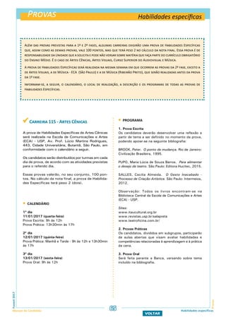 Provas
ProvasFuvest2017
Manual do Candidato
VOLTAR
Habilidades específicas
Além das provas previstas para a 1ª e 2ª fases, algumas carreiras exigirão uma prova de Habilidades Específicas
que, assim como as demais provas, vale 100 pontos, mas que terá peso 2 no cálculo da nota final. Essa prova é de
responsabilidade da Unidade que a solicita e pode não versar sobre matéria que faça parte do currículo obrigatório
do Ensino Médio. É o caso de Artes Cênicas, Artes Visuais, Curso Superior do Audiovisual e Música.
A prova de Habilidades Específicas será realizada na mesma semana em que ocorrem as provas da 2ª fase, exceto a
de Artes Visuais, a de Música - ECA (São Paulo) e a de Música (Ribeirão Preto), que serão realizadas antes da prova
da 1ª fase.
Informam-se, a seguir, o calendário, o local de realização, a descrição e os programas de todas as provas de
Habilidades Específicas.
Habilidades específicas
 Carreira 115 - Artes Cênicas
A prova de Habilidades Específicas de Artes Cênicas
será realizada na Escola de Comunicações e Artes
(ECA) - USP, Av. Prof. Lúcio Martins Rodrigues,
443, Cidade Universitária, Butantã, São Paulo, em
conformidade com o calendário a seguir.
Os candidatos serão distribuídos por turmas em cada
dia de prova, de acordo com as atividades previstas
para o referido dia.
Essas provas valerão, no seu conjunto, 100 pon-
tos. No cálculo da nota final, a prova de Habilida-
des Específicas terá peso 2 (dois).
 CALENDÁRIO
1º dia
11/01/2017 (quarta-feira)
Prova Escrita: 9h às 12h
Prova Prática: 13h30min às 17h
2º dia
12/01/2017 (quinta-feira)
Prova Prática: Manhã e Tarde - 9h às 12h e 13h30min
às 17h
3º dia
13/01/2017 (sexta-feira)
Prova Oral: 9h às 12h
 PROGRAMA
1. Prova Escrita
Os candidatos deverão desenvolver uma reflexão a
partir de tema a ser definido no momento da prova,
podendo apoiar-se na seguinte bibliografia:
BROOK, Peter. O ponto de mudança. Rio de Janeiro:
Civilização Brasileira, 1995.
PUPO, Maria Lúcia de Souza Barros. Para alimentar
o desejo de teatro. São Paulo: Editora Hucitec, 2015.
SALLES, Cecilia Almeida. O Gesto Inacabado -
Processo de Criação Artística. São Paulo: Intermeios,
2012.
Observação: Todos os livros encontram-se na
Biblioteca Central da Escola de Comunicações e Artes
(ECA) - USP.
Sites:
www.itaucultural.org.br
www.revistas.usp.br/salapreta
www.teatroficina.com.br/
2. Provas Práticas
Os candidatos, divididos em subgrupos, participarão
de aulas abertas que visam avaliar habilidades e
competências relacionadas à aprendizagem e à prática
da cena.
3. Prova Oral
Será feita perante a Banca, versando sobre tema
incluído na bibliografia.
65
 