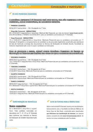 Calendário
Calendário
Convocações e matrículas
Calendário
Fuvest2017
Manual do Candidato 3
VOLTAR
Convocações e Matrículas
 As seis primeiras chamadas
A matrícula referente à 1ª Chamada terá duas etapas, uma não presencial e outra
presencial, ambas obrigatórias, em momentos distintos.
 PRIMEIRA CHAMADA
02/02/2017 (quinta-feira) – 10h: Divulgação da 1ª lista
 Etapa Não Presencial - OBRIGATÓRIA
06 e 07/02/2017 (segunda-feira e terça-feira): Matrícula Não Presencial, por meio da internet (www.fuvest.com.br),
entre 9h de 06/02 e 15h59min de 07/02/2017, para os candidatos convocados em 1ª Chamada
 Etapa Presencial - OBRIGATÓRIA
13 e 14/02/2017 (segunda-feira e terça-feira): Matrícula Presencial para os candidatos convocados em 1ª
Chamada. É obrigatório o comparecimento do candidato ou de procurador legalmente constituído para assinatura
de lista de matrícula e entrega dos documentos no Serviço de Graduação da Unidade (Escola, Faculdade ou
Instituto) responsável pelo curso no qual o candidato se matriculará.
Para as chamadas a seguir, haverá apenas Matrícula Presencial no Serviço de
GraduaçãodaUnidaderesponsávelpelocursonoqualocandidatosematriculará.
 SEGUNDA CHAMADA
09/02/2017 (quinta-feira) – 10h: Divulgação da 2ª lista
13 e 14/02/2017 (segunda-feira e terça-feira): Matrícula Presencial para os candidatos convocados em 1ª ou
2ª Chamada
 TERCEIRA CHAMADA
17/02/2017 (sexta-feira) – 10h: Divulgação da 3ª lista
21/02/2017 (terça-feira): Matrícula Presencial para os candidatos convocados em 3ª Chamada
 QUARTA CHAMADA
23/02/2017 (quinta-feira) – 10h: Divulgação da 4ª lista
02/03/2017 (quinta-feira): Matrícula Presencial para os candidatos convocados em 4ª Chamada
 QUINTA CHAMADA
06/03/2017 (segunda-feira) – 10h: Divulgação da 5ª lista
07 e 08/03/2017 (terça-feira e quarta-feira): Matrícula Presencial para os candidatos convocados em 5ª Chamada
 SEXTA CHAMADA
10/03/2017 (sexta-feira) – 10h: Divulgação da 6ª lista
13/03/2017 (segunda-feira): Matrícula Presencial para os candidatos convocados em 6ª Chamada
 Confirmação de matrícula
Evento obrigatório
07 e 08/03/2017 (terça-feira e quarta-
feira): Todo candidato matriculado em
decorrência da 1ª, 2ª, 3ª ou 4ª Chamada
deve confirmar sua matrícula no Serviço
de Graduação da Unidade responsável pelo
curso.
 Lista de Espera para a Santa Casa
Após a matrícula da 6ª Chamada, haverá uma Lista de Espera,
exclusivamente para a Faculdade de Ciências Médicas da
Santa Casa de São Paulo, constituída pelos classificados
que efetivarem sua manifestação de interesse, em sistema
próprio constante do site www.fcmsantacasasp.edu.br, de
acordo com prazo estabelecido pela Faculdade.
 