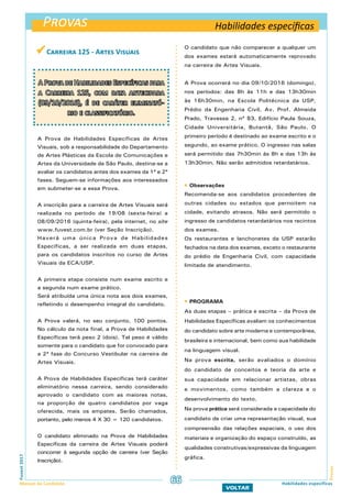 Provas
ProvasFuvest2017
Manual do Candidato 66
VOLTAR
Habilidades específicas
Habilidades específicas
 Carreira 125 - Artes Visuais
A Prova de Habilidades Específicas para
a Carreira 125, com data antecipada
(09/10/2016), é de caráter eliminató-
rio e classificatório.
A Prova de Habilidades Específicas de Artes
Visuais, sob a responsabilidade do Departamento
de Artes Plásticas da Escola de Comunicações e
Artes da Universidade de São Paulo, destina-se a
avaliar os candidatos antes dos exames da 1ª e 2ª
fases. Seguem-se informações aos interessados
em submeter-se a essa Prova.
A inscrição para a carreira de Artes Visuais será
realizada no período de 19/08 (sexta-feira) a
08/09/2016 (quinta-feira), pela internet, no site
www.fuvest.com.br (ver Seção Inscrição).
Haverá uma única Prova de Habilidades
Específicas, a ser realizada em duas etapas,
para os candidatos inscritos no curso de Artes
Visuais da ECA/USP.
A primeira etapa consiste num exame escrito e
a segunda num exame prático.
Será atribuída uma única nota aos dois exames,
refletindo o desempenho integral do candidato.
A Prova valerá, no seu conjunto, 100 pontos.
No cálculo da nota final, a Prova de Habilidades
Específicas terá peso 2 (dois). Tal peso é válido
somente para o candidato que for convocado para
a 2ª fase do Concurso Vestibular na carreira de
Artes Visuais.
A Prova de Habilidades Específicas terá caráter
eliminatório nessa carreira, sendo considerado
aprovado o candidato com as maiores notas,
na proporção de quatro candidatos por vaga
oferecida, mais os empates. Serão chamados,
portanto, pelo menos 4 X 30 = 120 candidatos.
O candidato eliminado na Prova de Habilidades
Específicas da carreira de Artes Visuais poderá
concorrer à segunda opção de carreira (ver Seção
Inscrição).
O candidato que não comparecer a qualquer um
dos exames estará automaticamente reprovado
na carreira de Artes Visuais.
A Prova ocorrerá no dia 09/10/2016 (domingo),
nos períodos: das 8h às 11h e das 13h30min
às 16h30min, na Escola Politécnica da USP,
Prédio da Engenharia Civil, Av. Prof. Almeida
Prado, Travessa 2, nº 83, Edifício Paula Souza,
Cidade Universitária, Butantã, São Paulo. O
primeiro período é destinado ao exame escrito e o
segundo, ao exame prático. O ingresso nas salas
será permitido das 7h30min às 8h e das 13h às
13h30min. Não serão admitidos retardatários.
 Observações
Recomenda-se aos candidatos procedentes de
outras cidades ou estados que pernoitem na
cidade, evitando atrasos. Não será permitido o
ingresso de candidatos retardatários nos recintos
dos exames.
Os restaurantes e lanchonetes da USP estarão
fechados na data dos exames, exceto o restaurante
do prédio de Engenharia Civil, com capacidade
limitada de atendimento.
 PROGRAMA
As duas etapas – prática e escrita – da Prova de
Habilidades Específicas avaliam os conhecimentos
do candidato sobre arte moderna e contemporânea,
brasileira e internacional, bem como sua habilidade
na linguagem visual.
Na prova escrita, serão avaliados o domínio
do candidato de conceitos e teoria da arte e
sua capacidade em relacionar artistas, obras
e movimentos, como também a clareza e o
desenvolvimento do texto.
Na prova prática será considerada a capacidade do
candidato de criar uma representação visual, sua
compreensão das relações espaciais, o uso dos
materiais e organização do espaço construído, as
qualidades construtivas/expressivas da linguagem
gráfica.
 