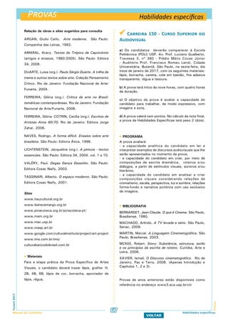 Provas
ProvasFuvest2017
Manual do Candidato 67
VOLTAR
Habilidades específicas
Habilidades específicas
Relação de obras e sites sugeridos para consulta
ARGAN, Giulio Carlo. Arte moderna. São Paulo:
Companhia das Letras, 1992.
AMARAL, Aracy. Textos do Trópico de Capricórnio
(artigos e ensaios, 1980-2005). São Paulo: Editora
34, 2006.
DUARTE, Luisa (org.). Paulo Sérgio Duarte. A trilha da
trama e outros textos sobre arte. Coleção Pensamento
Crítico. Rio de Janeiro: Fundação Nacional de Arte/
Funarte, 2004.
FERREIRA, Glória (org.). Crítica de arte no Brasil:
temáticas contemporâneas. Rio de Janeiro: Fundação
Nacional de Arte/Funarte, 2006.
FERREIRA, Glória. COTRIN, Cecília (org.). Escritos de
Artistas Anos 60/70. Rio de Janeiro: Editora Jorge
Zahar, 2006.
NAVES, Rodrigo. A forma difícil. Ensaios sobre arte
brasileira. São Paulo: Editora Ática, 1996.
LICHTENSTEIN, Jacqueline (org.). A pintura - textos
essenciais. São Paulo: Editora 34, 2004. vol. 1 a 10.
VALÉRY, Paul. Degas Dança Desenho. São Paulo:
Editora Cosac Naify, 2003.
TASSINARI, Alberto. O espaço moderno. São Paulo:
Editora Cosac Naify, 2001.
Sites
www.itaucultural.org.br
www.iberecamargo.org.br
www.pinacoteca.org.br/pinacoteca-pt/
www.mam.org.br
www.mac.usp.br
www.masp.art.br
www.google.com/culturalinstitute/project/art-project
www.ims.com.br/ims/
culturabancodobrasil.com.br
 Materiais
Para a etapa prática da Prova Específica de Artes
Visuais, o candidato deverá trazer lápis, grafite: H,
2B, 4B, 6B, lápis de cor, borracha, apontador de
lápis, régua.
 Carreira 150 - Curso Superior do
Audiovisual
a) Os candidatos deverão comparecer à Escola
Politécnica (POLI) USP, Av. Prof. Luciano Gualberto,
Travessa 3, nº 380 - Prédio Mário Covas Júnior
- Auditório Prof. Francisco Romeu Landi, Cidade
Universitária, Butantã, São Paulo, na sexta-feira, dia
treze de janeiro de 2017, com os seguintes materiais:
lápis, borracha, caneta, cola em bastão, fita adesiva
transparente, régua e tesoura.
b) A prova terá início às nove horas, com quatro horas
de duração.
c) O objetivo da prova é avaliar a capacidade do
candidato para trabalhar, de modo expressivo, com
imagens e sons.
d) A prova valerá cem pontos. No cálculo da nota final,
a prova de Habilidades Específicas terá peso 2 (dois).
 PROGRAMA
A prova avaliará:
- a capacidade analítica do candidato em ler e
interpretar exemplos de discursos audiovisuais que lhe
serão apresentados no momento da prova;
- a capacidade do candidato em criar, por meio de
composições de escrita dramática, roteiros e/ou
diálogos, a partir de estímulos visuais, sonoros e/ou
literários;
- a capacidade do candidato em analisar e criar
composições visuais considerando relações de
cromatismo, escala, perspectiva, luz e sombra, relações
forma-fundo e narrativa pictórica com uso exclusivo
de imagens.
 BIBLIOGRAFIA
BERNARDET, Jean-Claude. O que é Cinema. São Paulo,
Brasiliense, 1980.
MACHADO, Arlindo. A TV levada a sério. São Paulo,
Senac, 2009.
MARTIN, Marcel. A Linguagem Cinematográfica. São
Paulo, Brasiliense, 2003.
MCKEE, Robert. Story: Substância, estrutura, estilo
e os princípios da escrita de roteiro. Curitiba, Arte e
Letra, 2006.
XAVIER, Ismail. O Discurso cinematográfico. Rio de
Janeiro, Paz e Terra, 2008. (Apenas Introdução e
Capítulos 1, 2 e 3).
Provas de anos anteriores estão disponíveis como
referência no endereço www3.eca.usp.br/ctr
 