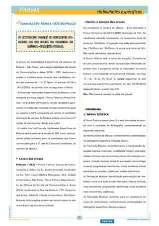 Provas
ProvasFuvest2017
Manual do Candidato 68
VOLTAR
Habilidades específicas
Habilidades específicas
Carreira245-Música-ECA(SãoPaulo)
A prova de Habilidades Específicas da carreira de
Música – São Paulo, sob a responsabilidade da Escola
de Comunicações e Artes (ECA) - USP, destina-se a
avaliar o conhecimento musical dos candidatos, an-
tes dos exames da 1ª e 2ª fases, no período de 09 a
14/10/2016, de acordo com os seguintes critérios:
- A Prova de Habilidades Específicas de Música, a ser
realizada em duas etapas - Prova Teórica e Prova Prá-
tica - terá caráter eliminatório, sendo necessário apre-
sentar na média das mesmas um aproveitamento igual
ou superior a 50% (cinquenta por cento). O candidato
eliminado da carreira de Música poderá concorrer à 2ª
opção de carreira (ver Seção Inscrição).
- A média final da Prova de Habilidades Específicas de
Música será expressa na escala de 100 (cem) pontos,
sendo válida somente para os candidatos que forem
convocados para a 2ª fase do Concurso Vestibular, na
carreira de Música.
 Locais das provas
Música – ECA – Prova Teórica: Escola de Comu-
nicações e Artes (ECA), prédio principal, localizado
na Av. Prof. Lúcio Martins Rodrigues, 443, Cidade
Universitária, São Paulo. Prova Prática: Departamen-
to de Música da Escola de Comunicações e Artes
(ECA), localizado na Rua da Reitoria, 215, Conjunto
das Artes, Prédio 6, Cidade Universitária, São Paulo.
Maiores informações podem ser encontradas no site
www3.eca.usp.br/cmu/vestibular.
O candidato poderá se inscrever so-
mente em um curso da carreira de
Música - ECA (São Paulo).
 Horário e duração das provas
Os candidatos à carreira de Música – ECA efetuarão a
Prova Teórica no dia 09/10/2016 (domingo) às 14h. Os
candidatos deverão comparecer no respectivo local de
prova às 13h30min. O ingresso nas salas será permitido
das 13h40min às 13h55min. A prova terá início às 14h.
Não serão admitidos retardatários.
A Prova Teórica terá 4 horas de duração. Constitui-se
de uma prova escrita, sendo as questões elaboradas de
acordo com o programa oficial. O calendário da prova
prática, a ser realizada no local acima indicado, nos dias
11, 12, 13 ou 14/10/2016, estará disponível no site
www3.eca.usp.br/cmu/vestibular no dia 10/10/2016
(segunda-feira), a partir das 15h.
Obs: Não haverá revisão ou vista de provas.
 PROGRAMA
1. PROVA TEÓRICA
A Prova Teórica possui peso 2 e será formulada de acor-
do com o conteúdo da Bibliografia, compreendendo os
seguintes assuntos:
(a) História Geral da Música: conhecimentos contemplados
na bibliografia específica indicada abaixo.
(b) Teoria da Música: reconhecimento e manipulação de:
escalas maiores e menores; tonalidades; modos; intervalos;
tríades; rítmicas mais recorrentes; claves; fórmulas de com-
passo; notação musical; sinais de expressão; terminologia
musical; progressões harmônicas; notas auxiliares (notas
estranhas ao acorde); cadências; análise harmônica.
(c) Percepção Musical: identificação pela audição de: me-
lodias a uma ou a duas vozes; intervalos; tríades; rítmicas
mais recorrentes; progressões harmônicas; notas auxiliares
mais recorrentes; cadências.
(d) Educação Musical (somente para os candidatos ao
curso de Licenciatura): conhecimentos contemplados na
bibliografia específica indicada a seguir.
 