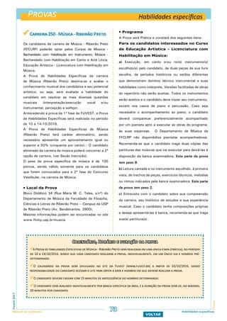 Provas
ProvasFuvest2017
Manual do Candidato 73
VOLTAR
Habilidades específicas
Habilidades específicas
 Carreira250-Música-Ribeirão Preto
Os candidatos da carreira de Música - Ribeirão Preto
(FFCLRP) poderão optar pelos Cursos de Música -
Bacharelado com Habilitação em Instrumento; Música -
Bacharelado com Habilitação em Canto e Arte Lírica;
Educação Artística - Licenciatura com Habilitação em
Música.
A Prova de Habilidades Específicas da carreira
de Música (Ribeirão Preto) destina-se a avaliar o
conhecimento musical dos candidatos e seu potencial
artístico, ou seja, será avaliada a habilidade do
candidato em resolver as mais diversas questões
musicais (interpretação/execução vocal e/ou
instrumental, percepção e solfejo).
Antecedendo a prova da 1ª fase da FUVEST, a Prova
de Habilidades Específicas será realizada no período
de 10 a 14/10/2016.
A Prova de Habilidades Específicas de Música
(Ribeirão Preto) terá caráter eliminatório, sendo
necessário apresentar um aproveitamento igual ou
superior a 50% (cinquenta por cento). O candidato
eliminado da carreira de música poderá concorrer a 2ª
opção de carreira, (ver Seção Inscrição).
O peso da prova específica de música é de 100
pontos, sendo válido somente para os candidatos
que forem convocados para a 2ª fase do Concurso
Vestibular, na carreira de Música.
 Local da Prova
Bloco Didático 34 (Rua Maria M. C. Teles, s/nº) do
Departamento de Música da Faculdade de Filosofia,
Ciências e Letras de Ribeirão Preto – Campus da USP
de Ribeirão Preto (Av. Bandeirantes, 3900).
Maiores informações podem ser encontradas no site
www.ffclrp.usp.br/musica
 Programa
A Prova será Prática e constará dos seguintes itens:
Para os candidatos interessados no Curso
de Educação Artística - Licenciatura com
Habilitação em Música:
a) Execução, em canto e/ou no(s) instrumento(s)
escolhido(s) pelo candidato, de duas peças de sua livre
escolha, de períodos históricos ou estilos diferentes
que demonstrem domínio técnico instrumental e suas
habilidades como intérprete. Versões facilitadas de obras
do repertório não serão aceitas. Todos os instrumentos
serão aceitos e o candidato deve trazer seu instrumento,
exceto nos casos de piano e percussão. Caso seja
necessário o acompanhamento ao piano, o candidato
deverá comparecer preferencialmente acompanhado
por um pianista apto a executar as obras do programa,
às suas expensas. O Departamento de Música da
FFCLRP não disponibiliza pianistas acompanhadores.
Recomenda-se que o candidato traga duas cópias das
partituras das músicas que vai executar para deixá-las à
disposição da banca examinadora. Esta parte da prova
tem peso 8.
b) Leitura cantada e no instrumento escolhido, à primeira
vista, de trechos de peças, exercícios técnicos, melodias
ou ritmos indicados pela banca examinadora. Esta parte
da prova tem peso 2.
c) Entrevista com o candidato sobre sua compreensão
da carreira, seu histórico de estudos e sua experiência
musical. Caso o candidato tenha composições próprias
e deseje apresentá-las à banca, recomenda-se que traga
sua(s) partitura(s).
Calendário, Horário e duração da prova
A Prova de Habilidades Especificas de Música - Ribeirão Preto será realizada em uma única etapa (prática), no período
de 10 a 14/10/2016, sendo que cada candidato realizará a prova, individualmente, em um único dia e horário pré-
determinado.
O calendário da prova será divulgado no site da Fuvest (www.fuvest.br) a partir de 03/10/2016, sendo
responsabilidade do candidato acessar o site para obter a data e horário em que deverá realizar a prova.
O candidato deverá chegar com 15 minutos de antecedência do horário determinado.
O candidato será avaliado individualmente por banca específica da área, e a duração da prova será de, no máximo,
20 minutos por candidato.
 