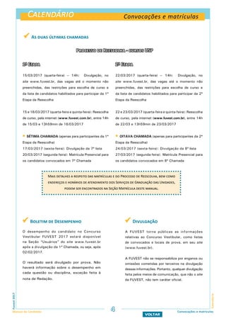 Calendário Convocações e matrículas
Calendário
Fuvest2017
Manual do Candidato
VOLTAR
Convocações e matrículas
 As duas últimas chamadas
1ª Etapa
15/03/2017 (quarta-feira) – 14h: Divulgação, no
site www.fuvest.br, das vagas até o momento não
preenchidas, das restrições para escolha de curso e
da lista de candidatos habilitados para participar da 1ª
Etapa da Reescolha
15 e 16/03/2017 (quarta-feira e quinta-feira): Reescolha
de curso, pela internet (www.fuvest.com.br), entre 14h
de 15/03 e 13h59min de 16/03/2017
 SÉTIMA CHAMADA (apenas para participantes da 1ª
Etapa da Reescolha)
17/03/2017 (sexta-feira): Divulgação da 7ª lista
20/03/2017 (segunda-feira): Matrícula Presencial para
os candidatos convocados em 7ª Chamada
2ª Etapa
22/03/2017 (quarta-feira) – 14h: Divulgação, no
site www.fuvest.br, das vagas até o momento não
preenchidas, das restrições para escolha de curso e
da lista de candidatos habilitados para participar da 2ª
Etapa da Reescolha
22 e 23/03/2017 (quarta-feira e quinta-feira): Reescolha
de curso, pela internet (www.fuvest.com.br), entre 14h
de 22/03 e 13h59min de 23/03/2017
 OITAVA CHAMADA (apenas para participantes da 2ª
Etapa da Reescolha)
24/03/2017 (sexta-feira): Divulgação da 8ª lista
27/03/2017 (segunda-feira): Matrícula Presencial para
os candidatos convocados em 8ª Chamada
Mais detalhes a respeito das matrículas e do Processo de Reescolha, bem como
endereços e horários de atendimento dos Serviços de Graduação das Unidades,
podem ser encontrados na Seção Matrícula deste manual.
 Boletim de Desempenho
O desempenho do candidato no Concurso
Vestibular FUVEST 2017 estará disponível
na Seção “Usuários” do site www.fuvest.br
após a divulgação da 1ª Chamada, ou seja, após
02/02/2017.
O resultado será divulgado por prova. Não
haverá informação sobre o desempenho em
cada questão ou disciplina, exceção feita à
nota de Redação.
 Divulgação
A FUVEST torna públicas as informações
relativas ao Concurso Vestibular, como listas
de convocados e locais de prova, em seu site
(www.fuvest.br).
A FUVEST não se responsabiliza por enganos ou
omissões cometidas por terceiros na divulgação
dessas informações. Portanto, qualquer divulgação
feita pelos meios de comunicação, que não o site
da FUVEST, não tem caráter oficial.
Processo de Reescolha - cursos USP
4
 