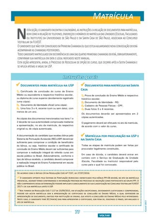 Fuvest2017
77
VOLTAR
ManualdoCandidato
Fuvest2017
Instruções gerais
Nestaseção,ocandidatoencontraocalendário,asinstruçõesearelaçãodedocumentosparamatrícula,
bemcomoarelaçãodetelefones,endereçosehoráriosdematrículadasUnidades(Escolas,Faculdades
ou Institutos) da Universidade de São Paulo e da Santa Casa de São Paulo, associada ao Concurso
Vestibular da FUVEST.
OcandidatoquenãoforconvocadoemPrimeiraChamadaouqueestejaaguardandonovaconvocaçãodeverá
acompanhar as chamadas posteriores.
Todocandidatomatriculadoemdecorrênciadeumadasquatroprimeiraschamadasdeverá,obrigatoriamente,
confirmar sua matrícula em data e local indicados neste manual.
Esta seção apresenta, ainda, o Processo de Reescolha de opção de curso, que ocorre após a Sexta Chamada e
se aplica apenas a vagas da USP.
Matrícula
77
 Documentos para matrícula na USP
1. Certificado de conclusão do curso de Ensino
Médio ou equivalente e respectivo histórico escolar,
ou diploma de curso superior devidamente registrado
(uma cópia);
2. Documento de Identidade oficial (uma cópia);
3. Uma foto 3 x 4, recente (com ou sem data), com
menos de um ano.
As cópias dos documentos mencionados nos itens 1 e
2 deverão ter sua autenticidade comprovada mediante
a apresentação, no ato da matrícula, do respectivo
original ou de cópia autenticada.
A documentação do candidato que recebeu bônus pelo
Sistema de Pontuação Acrescida (INCLUSP) deverá ser
suficiente para comprovar a condição de beneficiário
do bônus, ou seja, histórico escolar e certificado de
conclusão do Ensino Médio devem ser suficientes para
comprovar a realização integral do referido curso em
escola pública no Brasil. Adicionalmente, conforme o
tipo de bônus recebido, o candidato deverá comprovar
a realização integral do Ensino Fundamental em escola
pública no Brasil.
DocumentosparamatrículanaSanta
Casa
1. Prova de conclusão do Ensino Médio e respectivo
histórico escolar;
2. Documento de Identidade - RG;
3. Cadastro de Pessoas Físicas - CPF;
4. Duas fotos 3 x 4 recentes.
Os documentos deverão ser apresentados em 2
cópias autenticadas.
O pagamento deverá ser efetuado no ato da matrícula,
de acordo com o valor do curso.
 Matrícula por procuração na USP e
na Santa Casa
Todas as etapas de matrícula podem ser feitas por
procurador legalmente constituído.
Em caso de dúvida, o candidato deverá entrar em
contato com o Serviço de Graduação da Unidade
(Escola, Faculdade ou Instituto) responsável pelo
curso para o qual foi convocado.
De acordo com o Artigo 24 da Resolução CoG nº 7237, de 27/07/2016:
O candidato optante pelo Sistema de Pontuação Acrescida e beneficiado pelo bônus PPI-EB deverá, no ato da matrícula
presencial, assinar termo confirmando a informação prestada no processo de inscrição como pertencente ao grupo PPI. O
não cumprimento dessa determinação poderá implicar o cancelamento de sua classificação no Concurso Vestibular FUVEST
2017 e de sua matrícula junto à USP.
Nos termos da Resolução CoG-7.117 de 23/09/2015, em situações excepcionais, devidamente justificadas e comprovadas,
poderá ser aceita matrícula sem a apresentação de certificado de conclusão de Ensino Médio, a qual dependerá da
apresentação de documento, emitido por instituição de ensino, que ateste a conclusão do Ensino Médio pelo interessado.
Neste caso, o candidato terá 30 (trinta) dias para apresentar o certificado, sob pena de, esgotado o prazo, ser anulado o
ato de matrícula.
 