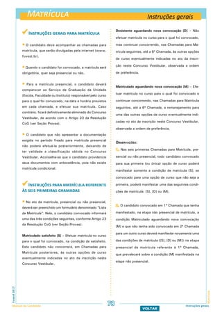 Matrícula
MatrículaFuvest2017
Manual do Candidato 78 Instruções gerais
VOLTAR
 Instruções gerais para matrícula
 O candidato deve acompanhar as chamadas para
matrícula, que serão divulgadas pela internet (www.
fuvest.br).
 Quando o candidato for convocado, a matrícula será
obrigatória, quer seja presencial ou não.
 Para a matrícula presencial, o candidato deverá
comparecer ao Serviço de Graduação da Unidade
(Escola, Faculdade ou Instituto) responsável pelo curso
para o qual foi convocado, na data e horário previstos
em cada chamada, e efetuar sua matrícula. Caso
contrário, ficará definitivamente eliminado do Concurso
Vestibular, de acordo com o Artigo 23 da Resolução
CoG (ver Seção Provas).
 O candidato que não apresentar a documentação
exigida no período fixado para matrícula presencial
não poderá efetuá-la posteriormente, deixando de
ter validade a classificação obtida no Concurso
Vestibular. Aconselha-se que o candidato providencie
seus documentos com antecedência, pois não existe
matrícula condicional.
Instruções para matrícula referente
às seis primeiras chamadas
 No ato da matrícula, presencial ou não presencial,
deverá ser preenchido um formulário denominado “Lista
de Matrícula”. Nele, o candidato convocado informará
uma das três condições seguintes, conforme Artigo 23
da Resolução CoG (ver Seção Provas):
Matriculado satisfeito [S] – Efetuar matrícula no curso
para o qual foi convocado, na condição de satisfeito.
Este candidato não concorrerá, em Chamadas para
Matrícula posteriores, às outras opções de curso
eventualmente indicadas no ato da inscrição neste
Concurso Vestibular.
Desistente aguardando nova convocação [D] – Não
efetuar matrícula no curso para o qual foi convocado,
mas continuar concorrendo, nas Chamadas para Ma-
trícula seguintes, até a 6ª Chamada, às outras opções
de curso eventualmente indicadas no ato da inscri-
ção neste Concurso Vestibular, observada a ordem
de preferência.
Matriculado aguardando nova convocação [M] – Efe-
tuar matrícula no curso para o qual foi convocado e
continuar concorrendo, nas Chamadas para Matrícula
seguintes, até a 6ª Chamada, a remanejamento para
uma das outras opções de curso eventualmente indi-
cadas no ato da inscrição neste Concurso Vestibular,
observada a ordem de preferência.
Observações:
1. Nas seis primeiras Chamadas para Matrícula, pre-
sencial ou não presencial, todo candidato convocado
para sua primeira (ou única) opção de curso poderá
manifestar somente a condição de matrícula [S]; se
convocado para uma opção de curso que não seja a
primeira, poderá manifestar uma das seguintes condi-
ções de matrícula: [S], [D] ou [M].
2. O candidato convocado em 1ª Chamada que tenha
manifestado, na etapa não presencial de matrícula, a
condição Matriculado aguardando nova convocação
[M] e que não tenha sido convocado em 2ª Chamada
para um outro curso deverá manifestar novamente uma
das condições de matrícula ([S], [D] ou [M]) na etapa
presencial de matrícula referente à 1ª Chamada,
que prevalecerá sobre a condição [M] manifestada na
etapa não presencial.
Instruções gerais
 