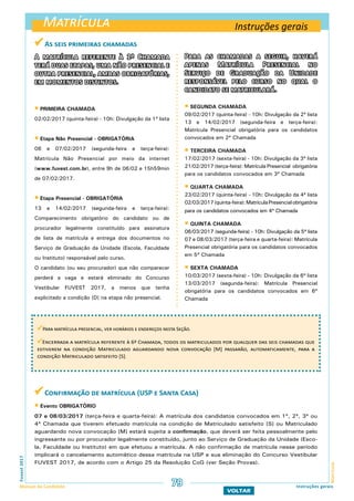 Matrícula
MatrículaFuvest2017
Manual do Candidato 79 Instruções gerais
VOLTAR
A matrícula referente à 1ª Chamada
terá duas etapas, uma não presencial e
outra presencial, ambas obrigatórias,
em momentos distintos.
 PRIMEIRA CHAMADA
02/02/2017 (quinta-feira) - 10h: Divulgação da 1ª lista
 Etapa Não Presencial - OBRIGATÓRIA
06 e 07/02/2017 (segunda-feira e terça-feira):
Matrícula Não Presencial por meio da internet
(www.fuvest.com.br), entre 9h de 06/02 e 15h59min
de 07/02/2017.
 Etapa Presencial - OBRIGATÓRIA
13 e 14/02/2017 (segunda-feira e terça-feira):
Comparecimento obrigatório do candidato ou de
procurador legalmente constituído para assinatura
de lista de matrícula e entrega dos documentos no
Serviço de Graduação da Unidade (Escola, Faculdade
ou Instituto) responsável pelo curso.
O candidato (ou seu procurador) que não comparecer
perderá a vaga e estará eliminado do Concurso
Vestibular FUVEST 2017, a menos que tenha
explicitado a condição [D] na etapa não presencial.
 Confirmação de matrícula (USP e Santa Casa)
 Evento OBRIGATÓRIO
07 e 08/03/2017 (terça-feira e quarta-feira): A matrícula dos candidatos convocados em 1ª, 2ª, 3ª ou
4ª Chamada que tiverem efetuado matrícula na condição de Matriculado satisfeito [S] ou Matriculado
aguardando nova convocação [M] estará sujeita a confirmação, que deverá ser feita pessoalmente pelo
ingressante ou por procurador legalmente constituído, junto ao Serviço de Graduação da Unidade (Esco-
la, Faculdade ou Instituto) em que efetuou a matrícula. A não confirmação de matrícula nesse período
implicará o cancelamento automático dessa matrícula na USP e sua eliminação do Concurso Vestibular
FUVEST 2017, de acordo com o Artigo 25 da Resolução CoG (ver Seção Provas).
 As seis primeiras chamadas
Para as chamadas a seguir, haverá
apenas Matrícula Presencial no
Serviço de Graduação da Unidade
responsável pelo curso no qual o
candidato se matriculará.
 SEGUNDA CHAMADA
09/02/2017 (quinta-feira) - 10h: Divulgação da 2ª lista
13 e 14/02/2017 (segunda-feira e terça-feira):
Matrícula Presencial obrigatória para os candidatos
convocados em 2ª Chamada
 TERCEIRA CHAMADA
17/02/2017 (sexta-feira) - 10h: Divulgação da 3ª lista
21/02/2017 (terça-feira): Matrícula Presencial obrigatória
para os candidatos convocados em 3ª Chamada
 QUARTA CHAMADA
23/02/2017 (quinta-feira) - 10h: Divulgação da 4ª lista
02/03/2017(quinta-feira):MatrículaPresencialobrigatória
para os candidatos convocados em 4ª Chamada
 QUINTA CHAMADA
06/03/2017 (segunda-feira) - 10h: Divulgação da 5ª lista
07 e 08/03/2017 (terça-feira e quarta-feira): Matrícula
Presencial obrigatória para os candidatos convocados
em 5ª Chamada
 SEXTA CHAMADA
10/03/2017 (sexta-feira) - 10h: Divulgação da 6ª lista
13/03/2017 (segunda-feira): Matrícula Presencial
obrigatória para os candidatos convocados em 6ª
Chamada
Instruções gerais
Para matrícula presencial, ver horários e endereços nesta Seção.
Encerrada a matrícula referente à 6ª Chamada, todos os matriculados por qualquer das seis chamadas que
estiverem na condição Matriculado aguardando nova convocação [M] passarão, automaticamente, para a
condição Matriculado satisfeito [S].
 