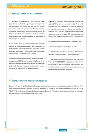 Matrícula
MatrículaFuvest2017
Manual do Candidato 80 Instruções gerais
VOLTAR
 As vagas resultantes de cada chamada serão
preenchidas, na chamada seguinte, por remanejamento
de candidatos nas condições [M] ou [D], ou por
candidatos ainda não convocados. As seis primeiras
chamadas serão feitas exclusivamente dentro da
Carreira escolhida, respeitando-se sempre a ordem
de preferência das opções indicadas na inscrição e a
classificação na Carreira.
 Se ocorrer vaga, o remanejamento será efetuado
partindo da opção de curso para o qual o candidato foi
anteriormente convocado para uma das outras opções
de curso, respeitadas a ordem de preferência indicada
na inscrição e a classificação na Carreira.
 O pretendente a remanejamento deve acompanhar a
divulgação de todas as chamadas, até a Sexta. Se for
atendido, deverá comparecer ao Serviço de Graduação
da Unidade (Escola, Faculdade ou Instituto) e efetuar
matrícula no novo curso, no dia estabelecido.
Atenção: O candidato matriculado na condição [M]
após a 2ª Chamada e remanejado na 3ª, 4ª, 5ª ou 6ª
Chamada que não comparecer na matrícula presencial
da respectiva chamada para indicar sua escolha de
matrícula ([S], [D] ou [M]), será considerado matriculado
neste novo curso na condição [M], caso este curso não
seja a sua 1ª opção, ou na condição [S], caso contrário.
não participa de remanejamento o candidato que:
 For chamado para sua 1ª opção de curso.
 Declarar-se, no ato da matrícula, Matriculado
satisfeito [S] no curso para o qual foi chamado.
 Não se encontrando matriculado pelo Concurso
Vestibular FUVEST 2017, não comparecer à matrícula
no curso para o qual foi chamado. Esse candidato será
considerado ausente na matrícula e, consequentemente,
eliminado deste Concurso Vestibular.
 Remanejamento até a 6ª Chamada
 Vagas da USP não preenchidas pelo SiSU
Conforme Artigo 33 da Resolução CoG, vagas destinadas a ingresso em curso de graduação da USP em 2017
pelo Sistema de Seleção Unificada (SiSU) do Ministério da Educação, nos termos da Resolução USP 7.230 de
13/07/2016, e não preenchidas serão incorporadas ao Concurso Vestibular, respeitado o calendário de chamadas
e matrículas do Concurso Vestibular FUVEST 2017.
Instruções gerais
 