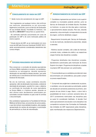 Matrícula
MatrículaFuvest2017
Manual do Candidato 81 Instruções gerais
VOLTAR
 Cancelamento de vaga na USP
 Serão motivo de cancelamento de vaga na USP:
- Se o ingressante, por qualquer motivo, não confirmar
sua matrícula, pessoalmente ou por procurador
legalmente constituído, junto ao Serviço de Graduação
de sua Unidade (Escola, Faculdade ou Instituto), nos
dias 07 ou 08/03/2017 (terça-feira ou quarta-feira).
- Se verificada matrícula concomitante em curso de
graduação da USP e de outra instituição pública de
ensino superior.
 Atuais alunos da USP, ao se matricularem em novo
curso da USP pelo Concurso Vestibular FUVEST 2017,
serão automaticamente considerados desistentes dos
cursos antigos.
 Estudos realizados no exterior
Para comprovar a conclusão de estudos equivalentes
ao Ensino Médio realizados no exterior, os candidatos,
brasileiros ou estrangeiros, deverão apresentar
declaração de equivalência desses estudos, que pode
ser obtida junto a uma Diretoria de Ensino da Secretaria
Estadual de Educação.
No ato da matrícula, esses candidatos deverão
apresentar, além da declaração mencionada, a cédula de
identidade de estrangeiro, quando for o caso, o diploma
ou certificado de conclusão de curso equivalente
ao Ensino Médio e o histórico escolar, devendo os
dois últimos estar devidamente autenticados por
autoridade consular brasileira no país onde foi emitida
a documentação.
Dos candidatos ingressantes na Faculdade de Ciências
Médicas da Santa Casa, provenientes de outros países,
e que não tenham nacionalidade brasileira, são exigidas
apresentação de carteira de estrangeiro e autorização
de permanência ou título de naturalização.
 Aproveitamento de estudos na USP
 Candidatos ingressantes que tenham curso superior
completo ou incompleto poderão solicitar, junto ao
Serviço de Graduação da Unidade (Escola, Faculdade
ou Instituto), no prazo de três dias após a matrícula,
o aproveitamento desses estudos. Para isso, deverão
apresentar a documentação correspondente da escola
de origem, conforme detalhado a seguir:
- Requerimento fornecido pelo Serviço de Graduação,
no dia da matrícula, devidamente preenchido, datado
e assinado.
- Histórico escolar completo, até a data da matrícula,
contendo notas, unidades de crédito e as respectivas
cargas horárias das disciplinas cursadas.
- Programas detalhados das disciplinas cursadas,
devidamente autenticados pela Instituição de Ensino
Superior de origem. Programas de disciplinas cursadas
na própria USP não precisam ser autenticados.
 É recomendável que os candidatos providenciem essa
documentação com antecedência, para poder cumprir
os prazos especificados.
 Cumprindo tais exigências e obedecendo os prazos,
o candidato, uma vez aprovada sua solicitação, poderá
ser alocado em semestres posteriores ao primeiro, sem
prejuízo de seu direito à vaga. Assim, o aluno terá a
possibilidade de iniciar o primeiro semestre letivo de
2017 corretamente matriculado nas disciplinas para
as quais foi considerado habilitado. A decisão final
sobre aproveitamento de estudos numa disciplina é da
competência exclusiva das Comissões de Graduação
das Unidades da USP responsáveis pelas disciplinas,
após manifestação dos respectivos Departamentos.
Instruções gerais
 