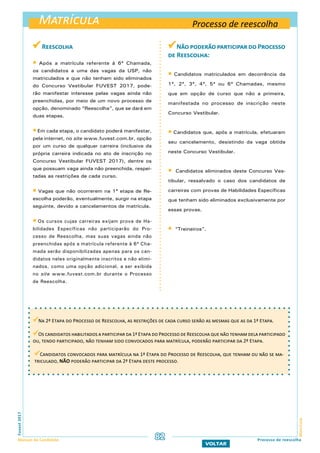 Matrícula
MatrículaFuvest2017
Manual do Candidato 82
VOLTAR
Processo de reescolha
 Reescolha
 Após a matrícula referente à 6ª Chamada,
os candidatos a uma das vagas da USP, não
matriculados e que não tenham sido eliminados
do Concurso Vestibular FUVEST 2017, pode-
rão manifestar interesse pelas vagas ainda não
preenchidas, por meio de um novo processo de
opção, denominado “Reescolha”, que se dará em
duas etapas.
 Em cada etapa, o candidato poderá manifestar,
pela internet, no site www.fuvest.com.br, opção
por um curso de qualquer carreira (inclusive da
própria carreira indicada no ato de inscrição no
Concurso Vestibular FUVEST 2017), dentre os
que possuam vaga ainda não preenchida, respei-
tadas as restrições de cada curso.
 Vagas que não ocorrerem na 1ª etapa de Re-
escolha poderão, eventualmente, surgir na etapa
seguinte, devido a cancelamentos de matrícula.
 Os cursos cujas carreiras exijam prova de Ha-
bilidades Específicas não participarão do Pro-
cesso de Reescolha, mas suas vagas ainda não
preenchidas após a matrícula referente à 6ª Cha-
mada serão disponibilizadas apenas para os can-
didatos neles originalmente inscritos e não elimi-
nados, como uma opção adicional, a ser exibida
no site www.fuvest.com.br durante o Processo
de Reescolha.
Não poderão participar do Processo
de Reescolha:
 Candidatos matriculados em decorrência da
1ª, 2ª, 3ª, 4ª, 5ª ou 6ª Chamadas, mesmo
que em opção de curso que não a primeira,
manifestada no processo de inscrição neste
Concurso Vestibular.
 Candidatos que, após a matrícula, efetuaram
seu cancelamento, desistindo da vaga obtida
neste Concurso Vestibular.
 Candidatos eliminados deste Concurso Ves-
tibular, ressalvado o caso dos candidatos de
carreiras com provas de Habilidades Específicas
que tenham sido eliminados exclusivamente por
essas provas.
 “Treineiros”.
Processo de reescolha
Na 2ª Etapa do Processo de Reescolha, as restrições de cada curso serão as mesmas que as da 1ª Etapa.
Os candidatos habilitados a participar da 1ª Etapa do Processo de Reescolha que não tenham dela participado
ou, tendo participado, não tenham sido convocados para matrícula, poderão participar da 2ª Etapa.
Candidatos convocados para matrícula na 1ª Etapa do Processo de Reescolha, que tenham ou não se ma-
triculado, NÃO poderão participar da 2ª Etapa deste processo.
 