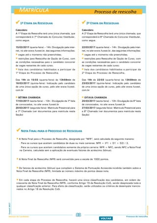 Matrícula
MatrículaFuvest2017
Manual do Candidato 83
VOLTAR
Processo de reescolha
 1ª Etapa da Reescolha
Calendário
A 1ª Etapa da Reescolha terá uma única chamada, que
corresponderá à 7ª Chamada do Concurso Vestibular,
como segue.
15/03/2017 (quarta-feira) – 14h: Divulgação pela inter-
net, no site www.fuvest.br, das seguintes informações:
 vagas até o momento não preenchidas;
 restrições para Reescolha de Opção de Curso, com
as condições necessárias para o candidato concorrer
às vagas restantes de cada curso;
 lista dos candidatos habilitados a participar da
1ª Etapa do Processo de Reescolha.
Das 14h de 15/03 (quarta-feira) às 13h59min de
16/03/2017 (quinta-feira): Indicação pelo candidato
de uma única opção de curso, pelo site www.fuvest.
com.br
 SÉTIMA Chamada
17/03/2017 (sexta-feira) – 10h: Divulgação da 7ª lista
de convocados, no site www.fuvest.br
20/03/2017 (segunda-feira): Matrícula Presencial para
a 7ª Chamada (ver documentos para matrícula nesta
Seção)
 2ª Etapa da Reescolha
Calendário
A 2ª Etapa da Reescolha terá uma única chamada, que
corresponderá à 8ª Chamada do Concurso Vestibular,
como segue.
22/03/2017 (quarta-feira) – 14h: Divulgação pela inter-
net, no site www.fuvest.br, das seguintes informações:
 vagas até o momento não preenchidas;
 restrições para Reescolha de Opção de Curso, com
as condições necessárias para o candidato concorrer
às vagas restantes de cada curso;
 lista dos candidatos habilitados a participar da
2ª Etapa do Processo de Reescolha.
Das 14h de 22/03 (quarta-feira) às 13h59min de
23/03/2017 (quinta-feira): Indicação pelo candidato
de uma única opção de curso, pelo site www.fuvest.
com.br
 OITAVA Chamada
24/03/2017 (sexta-feira) – 10h: Divulgação da 8ª lista
de convocados, no site www.fuvest.br
27/03/2017 (segunda-feira): Matrícula Presencial para
a 8ª Chamada (ver documentos para matrícula nesta
Seção)
 Nota Final para o Processo de Reescolha
 A Nota Final para o Processo de Reescolha, designada por “NFR”, será calculada da seguinte maneira:
- Para os cursos que aceitam candidatos de duas ou mais carreiras: NFR = (F1 + D1 + D2) / 3.
- Para os cursos que aceitam candidatos somente da própria carreira: NFR = NFC, sendo NFC a Nota Final
na Carreira, calculada sem a aplicação de eventuais fatores de acréscimo (bônus).
 A Nota Final da Reescolha (NFR) será convertida para a escala de 1000 pontos.
 Os fatores de acréscimo (bônus) que compõem o Sistema de Pontuação Acrescida incidirão também sobre a
Nota Final da Reescolha (NFR), limitada ao número máximo de pontos dessa nota.
 Em cada etapa do Processo de Reescolha, haverá uma única classificação dos candidatos, em ordem de-
crescente de Nota Final da Reescolha (NFR), conforme Artigo 19 da Resolução CoG, sendo desprezada toda e
qualquer classificação anterior. Para efeito de classificação, serão utilizados os critérios de desempate mencio-
nados no Artigo 18 da Resolução CoG.
Processo de reescolha
 