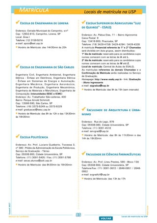 Matrícula
MatrículaFuvest2017
Manual do Candidato 85
VOLTAR
 Escola de Engenharia de Lorena
Endereço: Estrada Municipal do Campinho, s/nº
Cep: 12602-810, Campinho, Lorena, SP
Local: Área I
Telefone: (12) 3159-5016
e-mail: apoio@eel.usp.br
 Horário de Matrícula: das 14h30min às 20h
 Escola de Engenharia de São Carlos
Engenharia Civil, Engenharia Ambiental, Engenharia
Elétrica - Ênfase em Eletrônica, Engenharia Elétrica
- Ênfase em Sistemas de Energia e Automação,
Engenharia Mecânica, Engenharia Aeronáutica,
Engenharia de Produção, Engenharia Mecatrônica,
Engenharia de Materiais e Manufatura, Engenharia de
Computação (interunidades EESC e ICMC)
Endereço: Av. Trabalhador São-carlense, 400
Bairro: Parque Arnold Schimidt
Cep: 13566-590, São Carlos, SP
Telefone: (16) 3373-9249 ou 3373-9229
e-mail: graduacao@eesc.usp.br
 Horário de Matrícula: das 8h às 12h e das 13h30min
às 16h30min
 Escola Politécnica
Endereço: Av. Prof. Luciano Gualberto, Travessa 3,
nº 380 - Prédio da Administração da Escola Politécnica,
Serviço de Graduação - Térreo
Cep: 05508-900, Cidade Universitária, SP
Telefone: (11) 3091-5405 / Fax: (11) 3091-5798
e-mail: secao.alunos@poli.usp.br
 Horário de Matrícula: das 8h30min às 16h30min
Escola Superior de Agricultura “Luiz
de Queiroz” - ESALQ
Endereço: Av. Pádua Dias, 11 – Bairro Agronomia
Caixa Postal: 9
Cep: 13418-900, Piracicaba, SP
Telefone: (19) 3429-4158/ 3429-4294 / 3429-4328
A matrícula Presencial referente às 1ª e 2ª Chamadas
será dividida em dois grupos, assim distribuídos:
1º dia de matrícula: reservado para os candidatos cujos
nomes comecem com as letras de A até L.
2º dia de matrícula: reservado para os candidatos cujos
nomes comecem com as letras de M até Z.
Local de matrícula: Central de Aulas da ESALQ.
As matrículas referentes às demais Chamadas e a
Confirmação de Matrícula serão realizadas no Serviço
de Graduação.
Homepage: http://www.esalq.usp.br - link: Graduação
- Aluno ingressante
e-mail: sagradua@usp.br
 Horário de Matrícula: das 9h às 15h (sem intervalo)
 Faculdade de Arquitetura e Urba-
nismo
Endereço: Rua do Lago, 876
Cep: 05508-080, Cidade Universitária, SP
Telefone: (11) 3091-4516
e-mail: servgrad@usp.br
 Horário de Matrícula: das 9h às 11h30min e das
14h às 16h30min
Faculdade de Ciências Farmacêuticas
Endereço: Av. Prof. Lineu Prestes, 580 - Bloco 13A
Cep: 05508-900, Cidade Universitária, SP
Telefone/Fax: (11) 3091-3672 / 2648-0951 / 2648-
0952
e-mail: svgradfcf@usp.br
 Horário de Matrícula: das 13h às 17h
Locais de matrícula na USP
Locais de matrícula na USP
 