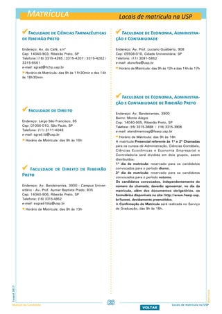 Matrícula
MatrículaFuvest2017
Manual do Candidato 86
VOLTAR
 Faculdade de Ciências Farmacêuticas
de Ribeirão Preto
Endereço: Av. do Café, s/nº
Cep: 14040-903, Ribeirão Preto, SP
Telefone: (16) 3315-4265 / 3315-4207 / 3315-4262 /
3315-8561
e-mail: sgrad@fcfrp.usp.br
 Horário de Matrícula: das 9h às 11h30min e das 14h
às 16h30min
 Faculdade de Direito
Endereço: Largo São Francisco, 95
Cep: 01005-010, São Paulo, SP
Telefone: (11) 3111-4046
e-mail: sgrad.fd@usp.br
 Horário de Matrícula: das 9h às 16h
 Faculdade de Direito de Ribeirão
Preto
Endereço: Av. Bandeirantes, 3900 - Campus Univer-
sitário - Av. Prof. Aymar Baptista Prado, 835
Cep: 14040-906, Ribeirão Preto, SP
Telefone: (16) 3315-4952
e-mail: svgrad-fdrp@usp.br
 Horário de Matrícula: das 9h às 13h
 Faculdade de Economia, Administra-
ção e Contabilidade
Endereço: Av. Prof. Luciano Gualberto, 908
Cep: 05508-010, Cidade Universitária, SP
Telefone: (11) 3091-5852
e-mail: alunofea@usp.br
Horário de Matrícula: das 9h às 12h e das 14h às 17h
 Faculdade de Economia, Administra-
ção e Contabilidade de Ribeirão Preto
Endereço: Av. Bandeirantes, 3900
Bairro: Monte Alegre
Cep: 14040-905, Ribeirão Preto, SP
Telefone: (16) 3315-3888 / (16) 3315-3906
e-mail: atendimentosg@fearp.usp.br
 Horário de Matrícula: das 9h às 16h
A matrícula Presencial referente às 1ª e 2ª Chamadas
para os cursos de Administração, Ciências Contábeis,
Ciências Econômicas e Economia Empresarial e
Controladoria será dividida em dois grupos, assim
distribuídos:
1º dia de matrícula: reservado para os candidatos
convocados para o período diurno.
2º dia de matrícula: reservado para os candidatos
convocados para o período noturno.
Os candidatos convocados, independentemente do
número da chamada, deverão apresentar, no dia da
matrícula, além dos documentos obrigatórios, os
formulários disponíveis no site: http://www.fearp.usp.
br/fuvest, devidamente preenchidos.
A Confirmação de Matrícula será realizada no Serviço
de Graduação, das 9h às 16h.
Locais de matrícula na USP
Locais de matrícula na USP
 