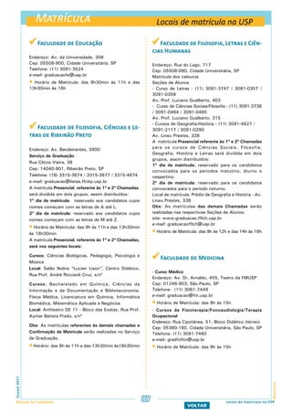 Matrícula
MatrículaFuvest2017
Manual do Candidato 87
VOLTAR
 Faculdade de Educação
Endereço: Av. da Universidade, 308
Cep: 05508-900, Cidade Universitária, SP
Telefone: (11) 3091-3524
e-mail: graduacaofe@usp.br
 Horário de Matrícula: das 9h30min às 11h e das
13h30min às 16h
 Faculdade de Filosofia, Ciências e Le-
tras de Ribeirão Preto
Endereço: Av. Bandeirantes, 3900
Serviço de Graduação
Rua Clóvis Vieira, 38
Cep: 14040-901, Ribeirão Preto, SP
Telefone: (16) 3315-3674 / 3315-3677 / 3315-4674
e-mail: graduacao@listas.ffclrp.usp.br
A matrícula Presencial, referente às 1ª e 2ª Chamadas,
será dividida em dois grupos, assim distribuídos:
1º dia de matrícula: reservado aos candidatos cujos
nomes começam com as letras de A até L.
2º dia de matrícula: reservado aos candidatos cujos
nomes começam com as letras de M até Z.
 Horário de Matrícula: das 9h às 11h e das 13h30min
às 16h30min
A matrícula Presencial, referente às 1ª e 2ª Chamadas,
será nos seguintes locais:
Cursos: Ciências Biológicas, Pedagogia, Psicologia e
Música
Local: Salão Nobre “Lucien Lison”, Centro Didático,
Rua Prof. André Ricciardi Cruz, s/nº
Cursos: Bacharelado em Química, Ciências da
Informação e da Documentação e Biblioteconomia,
Física Médica, Licenciatura em Química, Informática
Biomédica, Matemática Aplicada a Negócios
Local: Anfiteatro DE 11 - Bloco das Exatas, Rua Prof.
Aymar Batista Prado, s/nº
Obs: As matrículas referentes às demais chamadas e
Confirmação de Matrícula serão realizadas no Serviço
de Graduação.
 Horário: das 9h às 11h e das 13h30min às16h30min
Faculdade de Filosofia, Letras e Ciên-
cias Humanas
Endereço: Rua do Lago, 717
Cep: 05508-080, Cidade Universitária, SP
Matrícula dos calouros
Seções de Alunos
- Curso de Letras - (11) 3091-3747 / 3091-0357 /
3091-0358
Av. Prof. Luciano Gualberto, 403
- Curso de Ciências Sociais/Filosofia - (11) 3091-3736
/ 3091-0464 / 3091-0465
Av. Prof. Luciano Gualberto, 315
- Cursos de Geografia/História - (11) 3091-4627 /
3091-2117 / 3091-0290
Av. Lineu Prestes, 338
A matrícula Presencial referente às 1ª e 2ª Chamadas
para os cursos de Ciências Sociais, Filosofia,
Geografia, História e Letras será dividida em dois
grupos, assim distribuídos:
1º dia de matrícula: reservado para os candidatos
convocados para os períodos matutino, diurno e
vespertino.
2º dia de matrícula: reservado para os candidatos
convocados para o período noturno.
Local de matrícula: Prédio de Geografia e História - Av.
Lineu Prestes, 338
Obs: As matrículas das demais Chamadas serão
realizadas nas respectivas Seções de Alunos.
site: www.graduacao.fflch.usp.br
e-mail: graduacaofflch@usp.br
 Horário de Matrícula: das 9h às 12h e das 14h às 16h
 Faculdade de Medicina
- Curso Médico
Endereço: Av. Dr. Arnaldo, 455, Teatro da FMUSP
Cep: 01246-903, São Paulo, SP
Telefone: (11) 3061-7449
e-mail: graduacao@fm.usp.br
 Horário de Matrícula: das 9h às 15h
- Cursos de Fisioterapia/Fonoaudiologia/Terapia
Ocupacional
Endereço: Rua Cipotânea, 51, Bloco Didático (térreo)
Cep: 05360-160, Cidade Universitária, São Paulo, SP
Telefone: (11) 3091-7460
e-mail: gradfofito@usp.br
 Horário de Matrícula: das 9h às 15h
Locais de matrícula na USP
Locais de matrícula na USP
 