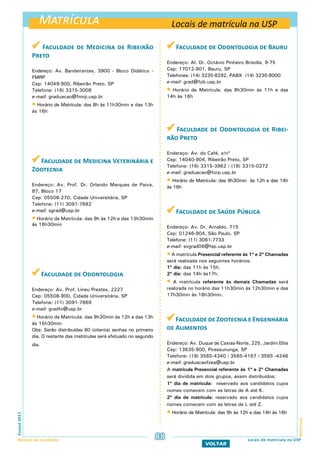 Matrícula
MatrículaFuvest2017
Manual do Candidato 88
VOLTAR
 Faculdade de Medicina de Ribeirão
Preto
Endereço: Av. Bandeirantes, 3900 - Bloco Didático -
FMRP
Cep: 14049-900, Ribeirão Preto, SP
Telefone: (16) 3315-3008
e-mail: graduacao@fmrp.usp.br
 Horário de Matrícula: das 8h às 11h30min e das 13h
às 16h
 Faculdade de Medicina Veterinária e
Zootecnia
Endereço: Av. Prof. Dr. Orlando Marques de Paiva,
87, Bloco 17
Cep: 05508-270, Cidade Universitária, SP
Telefone: (11) 3091-7682
e-mail: sgrad@usp.br
 Horário de Matrícula: das 9h às 12h e das 13h30min
às 16h30min
 Faculdade de Odontologia
Endereço: Av. Prof. Lineu Prestes, 2227
Cep: 05508-900, Cidade Universitária, SP
Telefone: (11) 3091-7869
e-mail: gradfo@usp.br
 Horário de Matrícula: das 9h30min às 12h e das 13h
às 15h30min
Obs: Serão distribuídas 80 (oitenta) senhas no primeiro
dia. O restante das matrículas será efetuado no segundo
dia.
 Faculdade de Odontologia de Bauru
Endereço: Al. Dr. Octávio Pinheiro Brisolla, 9-75
Cep: 17012-901, Bauru, SP
Telefones: (14) 3235-8292, PABX (14) 3235-8000
e-mail: grad@fob.usp.br
 Horário de Matrícula: das 8h30min às 11h e das
14h às 16h
 Faculdade de Odontologia de Ribei-
rão Preto
Endereço: Av. do Café, s/nº
Cep: 14040-904, Ribeirão Preto, SP
Telefone: (16) 3315-3962 / (16) 3315-0272
e-mail: graduacao@forp.usp.br
 Horário de Matrícula: das 9h30min às 12h e das 14h
às 16h
 Faculdade de Saúde Pública
Endereço: Av. Dr. Arnaldo, 715
Cep: 01246-904, São Paulo, SP
Telefone: (11) 3061-7733
e-mail: svgrad06@fsp.usp.br
 A matrícula Presencial referente às 1ª e 2ª Chamadas
será realizada nos seguintes horários:
1º dia: das 11h às 15h.
2º dia: das 14h às17h.
 A matrícula referente às demais Chamadas será
realizada no horário das 11h30min às 12h30min e das
17h30min às 18h30min.
Faculdade de Zootecnia e Engenharia
de Alimentos
Endereço: Av. Duque de Caxias-Norte, 225, Jardim Elite
Cep: 13635-900, Pirassununga, SP
Telefone: (19) 3565-4340 / 3565-4167 / 3565 -4246
e-mail: graduacaofzea@usp.br
A matrícula Presencial referente às 1ª e 2ª Chamadas
será dividida em dois grupos, assim distribuídos:
1º dia de matrícula: reservado aos candidatos cujos
nomes comecem com as letras de A até K.
2º dia de matrícula: reservado aos candidatos cujos
nomes comecem com as letras de L até Z.
 Horário de Matrícula: das 9h às 12h e das 14h às 16h
Locais de matrícula na USP
Locais de matrícula na USP
 