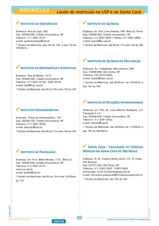 Matrícula
MatrículaFuvest2017
Manual do Candidato 90
VOLTAR
 Instituto de Geociências
Endereço: Rua do Lago, 562
Cep: 05508-080, Cidade Universitária, SP
Telefone: (11) 3091-4141
e-mail: graduacao3igc@usp.br
 Horário de Matrícula: das 10h às 12h e das 14h às
18h30min
 Instituto de Matemática e Estatística
Endereço: Rua do Matão, 1010
Cep: 05508-090, Cidade Universitária, SP
Telefone: (11) 3091-6149 / 3091-6279
e-mail: saol@ime.usp.br
 Horário de Matrícula: das 9h às 12h e das 15h às 19h
 Instituto Oceanográfico
Endereço: Praça do Oceanográfico, 191
Cep: 05508-120, Cidade Universitária, SP
Telefone: (11) 3091-6530
e-mail: ablumer@usp.br
 Horário de Matrícula: das 9h às 11h e das 14h às 16h
 Instituto de Psicologia
Endereço: Av. Prof. Mello Moraes, 1721, Bloco G
Cep: 05508-030, Cidade Universitária, SP
Telefone: (11) 3091-4177
www.ip.usp.br
e-mail: gradip@usp.br
 Horário de Matrícula: das 9h às 12h e das 13h30min
às 17h
 Instituto de Química
Endereço: Av. Prof. Lineu Prestes, 748 - Bloco 6, Térreo
Cep: 05508-000, Cidade Universitária, SP
Telefone: (11) 3091-3879 / Tel/Fax: (11) 3091-3860
e-mail: scgrad@iq.usp.br
 Horário de Matrícula: das 9h às 11h e das 14h às 18h
 Instituto de Química de São Carlos
Endereço: Av. Trabalhador São-carlense, 400
Cep: 13566-590, São Carlos, SP
Telefone: (16) 3373-9904
e-mail: svgrad@iqsc.usp.br
 Horário de Matrícula: das 8h30min às 10h30min e
das 14h às 16h
 Instituto de Relações Internacionais
Endereço: Av. Prof. Dr. Lúcio Martins Rodrigues, s/nº
Travessas 4 e 5
Cep: 05508-020, Cidade Universitária, SP
Telefone: (11) 3091-0542
e-mail: relinter@usp.br
 Horário de Matrícula: das 9h30min às 11h30min e
das 14h às 16h30min
 Santa Casa - Faculdade de Ciências
Médicas da Santa Casa de São Paulo
Endereço: R. Dr. Cesário Motta Júnior, 61, 3º andar -
Vila Buarque
Cep: 01221-020, São Paulo, SP
Telefone: (11) 3367-7837 / 3367-7843
Home page: www.fcmsantacasasp.edu.br
e-mail: secretaria.graduacao@fcmsantacasasp.edu.br
 Horário de Matrícula: das 10h às 16h
Locais de matrícula na USP e na Santa Casa
Locais de matrícula na USP e na Santa Casa
 