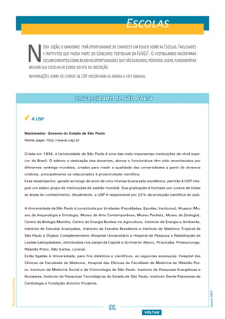 VOLTAR
ManualdoCandidato
Fuvest2017
Nesta seção,ocandidato teráoportunidadedeconhecerumpoucosobreasEscolas,Faculdades
e Institutos que fazem parte do Concurso Vestibular da FUVEST. O vestibulando encontrará
esclarecimentossobreasnovasoportunidadesquevãosurgindo,podendo,assim,fundamentar
melhor sua escolha de curso no ato da inscrição.
Informações sobre os cursos da USP encontram-se anexas a este manual.
91
 A USP
Mantenedor: Governo do Estado de São Paulo
Home page: http://www.usp.br
Criada em 1934, a Universidade de São Paulo é uma das mais importantes instituições de nível supe-
rior do Brasil. O talento e dedicação dos docentes, alunos e funcionários têm sido reconhecidos por
diferentes rankings mundiais, criados para medir a qualidade das universidades a partir de diversos
critérios, principalmente os relacionados à produtividade científica.
Esse desempenho, gerado ao longo de anos de uma intensa busca pela excelência, permite à USP inte-
grar um seleto grupo de instituições de padrão mundial. Sua graduação é formada por cursos de todas
as áreas do conhecimento. Atualmente, a USP é responsável por 22% da produção científica do país.
A Universidade de São Paulo é constituída por Unidades (Faculdades, Escolas, Institutos), Museus (Mu-
seu de Arqueologia e Etnologia, Museu de Arte Contemporânea, Museu Paulista, Museu de Zoologia),
Centro de Biologia Marinha, Centro de Energia Nuclear na Agricultura, Instituto de Energia e Ambiente,
Instituto de Estudos Avançados, Instituto de Estudos Brasileiros e Instituto de Medicina Tropical de
São Paulo e Órgãos Complementares (Hospital Universitário e Hospital de Pesquisa e Reabilitação de
Lesões Labiopalatais), distribuídos nos campi da Capital e do Interior (Bauru, Piracicaba, Pirassununga,
Ribeirão Preto, São Carlos, Lorena).
Estão ligadas à Universidade, para fins didáticos e científicos, as seguintes autarquias: Hospital das
Clínicas da Faculdade de Medicina, Hospital das Clínicas da Faculdade de Medicina de Ribeirão Pre-
to, Instituto de Medicina Social e de Criminologia de São Paulo, Instituto de Pesquisas Energéticas e
Nucleares, Instituto de Pesquisas Tecnológicas do Estado de São Paulo, Instituto Dante Pazzanese de
Cardiologia e Fundação Antonio Prudente.
Escolas
Universidade de São Paulo
 