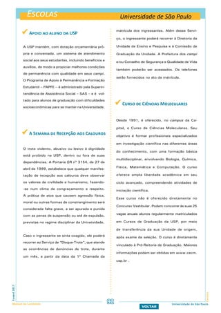 Escolas
EscolasFuvest2017
Manual do Candidato 92
VOLTAR
Universidade de São Paulo
 Apoio ao aluno da USP
A USP mantém, com dotação orçamentária pró-
pria e conveniada, um sistema de atendimento
social aos seus estudantes, incluindo benefícios e
auxílios, de modo a propiciar melhores condições
de permanência com qualidade em seus campi.
O Programa de Apoio à Permanência e Formação
Estudantil – PAPFE – é administrado pela Superin-
tendência de Assistência Social – SAS – e é vol-
tado para alunos de graduação com dificuldades
socioeconômicas para se manter na Universidade.
 A Semana de Recepção aos Calouros
O trote violento, abusivo ou lesivo à dignidade
está proibido na USP, dentro ou fora de suas
dependências. A Portaria GR nº 3154, de 27 de
abril de 1999, estabelece que qualquer manifes-
tação de recepção aos calouros deve observar
os valores de civilidade e humanismo, fazendo-
-se num clima de congraçamento e respeito.
A prática de atos que causem agressão física,
moral ou outras formas de constrangimento será
considerada falta grave, a ser apurada e punida
com as penas de suspensão ou até de expulsão,
previstas no regime disciplinar da Universidade.
Caso o ingressante se sinta coagido, ele poderá
recorrer ao Serviço de “Disque-Trote”, que atende
as ocorrências de denúncias de trote, durante
um mês, a partir da data da 1ª Chamada da
matrícula dos ingressantes. Além desse Servi-
ço, o ingressante poderá recorrer à Diretoria da
Unidade de Ensino e Pesquisa e à Comissão de
Graduação da Unidade. A Prefeitura dos campi
e/ou Conselho de Segurança e Qualidade de Vida
também poderão ser acessados. Os telefones
serão fornecidos no ato da matrícula.
 Curso de Ciências Moleculares
Desde 1991, é oferecido, no campus da Ca-
pital, o Curso de Ciências Moleculares. Seu
objetivo é formar profissionais especializados
em investigação científica nas diferentes áreas
do conhecimento, com uma formação básica
multidisciplinar, envolvendo Biologia, Química,
Física, Matemática e Computação. O curso
oferece ampla liberdade acadêmica em seu
ciclo avançado, compreendendo atividades de
iniciação científica.
Esse curso não é oferecido diretamente no
Concurso Vestibular. Podem concorrer às suas 25
vagas anuais alunos regularmente matriculados
em Cursos de Graduação da USP, por meio
de transferência da sua Unidade de origem,
após exame de seleção. O curso é diretamente
vinculado à Pró-Reitoria de Graduação. Maiores
informações podem ser obtidas em www.cecm.
usp.br .
Universidade de São Paulo
 