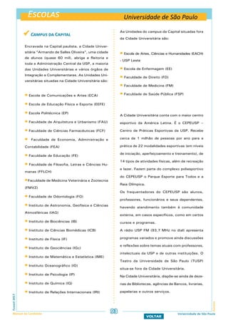 Escolas
EscolasFuvest2017
Manual do Candidato 93
VOLTAR
As Unidades do campus da Capital situadas fora
da Cidade Universitária são:
 Escola de Artes, Ciências e Humanidades (EACH)
- USP Leste
 Escola de Enfermagem (EE)
 Faculdade de Direito (FD)
 Faculdade de Medicina (FM)
 Faculdade de Saúde Pública (FSP)
A Cidade Universitária conta com o maior centro
esportivo da América Latina. É o CEPEUSP –
Centro de Práticas Esportivas da USP. Recebe
cerca de 1 milhão de pessoas por ano para a
prática de 22 modalidades esportivas (em níveis
de iniciação, aperfeiçoamento e treinamento), de
14 tipos de atividades físicas, além de recreação
e lazer. Fazem parte do complexo poliesportivo
do CEPEUSP o Parque Esporte para Todos e a
Raia Olímpica.
Os frequentadores do CEPEUSP são alunos,
professores, funcionários e seus dependentes,
havendo atendimento também à comunidade
externa, em casos específicos, como em certos
cursos e programas.
A rádio USP FM (93,7 MHz no dial) apresenta
programas variados e promove ainda discussões
e reflexões sobre temas atuais com professores,
intelectuais da USP e de outras instituições. O
Teatro da Universidade de São Paulo (TUSP)
situa-se fora da Cidade Universitária.
Na Cidade Universitária, dispõe-se ainda de deze-
nas de Bibliotecas, agências de Bancos, livrarias,
papelarias e outros serviços.
Universidade de São Paulo
Universidade de São Paulo
 Campus da Capital
Encravada na Capital paulista, a Cidade Univer-
sitária “Armando de Salles Oliveira”, uma cidade
de alunos (quase 60 mil), abriga a Reitoria e
toda a Administração Central da USP, a maioria
das Unidades Universitárias e vários órgãos de
Integração e Complementares. As Unidades Uni-
versitárias situadas na Cidade Universitária são:
 Escola de Comunicações e Artes (ECA)
 Escola de Educação Física e Esporte (EEFE)
 Escola Politécnica (EP)
 Faculdade de Arquitetura e Urbanismo (FAU)
 Faculdade de Ciências Farmacêuticas (FCF)
 Faculdade de Economia, Administração e
Contabilidade (FEA)
 Faculdade de Educação (FE)
 Faculdade de Filosofia, Letras e Ciências Hu-
manas (FFLCH)
Faculdade de Medicina Veterinária e Zootecnia
(FMVZ)
 Faculdade de Odontologia (FO)
 Instituto de Astronomia, Geofísica e Ciências
Atmosféricas (IAG)
 Instituto de Biociências (IB)
 Instituto de Ciências Biomédicas (ICB)
 Instituto de Física (IF)
 Instituto de Geociências (IGc)
 Instituto de Matemática e Estatística (IME)
 Instituto Oceanográfico (IO)
 Instituto de Psicologia (IP)
 Instituto de Química (IQ)
 Instituto de Relações Internacionais (IRI)
 