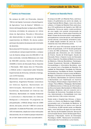 Escolas
EscolasFuvest2017
Manual do Candidato 94
VOLTAR
 Campus de Ribeirão Preto
O campus da USP, em Ribeirão Preto, está loca-
lizado a 9 quilômetros do centro da cidade, na
antiga Fazenda Monte Alegre, marco da cultura
cafeeira. A Cidade de Ribeirão Preto está situa-
da a 310 quilômetros da Capital e tem 560 mil
habitantes. Tornou-se, assim, o polo econômico
de uma região com grande concentração de
riqueza, sendo hoje a sexta praça financeira do
Brasil. A base da economia está no agronegócio,
principalmente a cana-de-açúcar, sem desprezar
outras culturas, como laranja, amendoim e soja.
A cidade dispõe também de cerca de 1,2 mil
indústrias dos mais diferentes portes.
A USP com seus 575 hectares recebe 6,3 mil
alunos de graduação, 2,9 mil de pós-graduação
e cerca de 950 professores. Trinta cursos de
graduação são oferecidos por oito Unidades
de Ensino: Escola de Enfermagem; Escola de
Educação Física e Esporte (curso de Educação
Física e Esporte); Faculdade de Medicina (cursos
de Medicina, Ciências Biomédicas, Fisioterapia,
Terapia Ocupacional, Nutrição e Metabolismo,
Fonoaudiologia e Informática Biomédica, esta
em conjunto com a Faculdade de Filosofia); Fa-
culdade de Odontologia; Faculdade de Ciências
Farmacêuticas; Faculdade de Direito; Faculdade
de Filosofia, Ciências e Letras (cursos de Música,
Biologia, Licenciatura em Química, Bacharelado
em Química, Bacharelado em Química Forense
e Bacharelado com Habilitação em Química
Tecnológica, Biotecnologia e Agroindústria, Psi-
cologia, Física Médica, Pedagogia, Bacharelado
em Biblioteconomia e Ciências da Informação e
da Documentação e Bacharelado em Matemática
Aplicada a Negócios, esta em conjunto com a
Faculdade de Economia); Faculdade de Econo-
mia, Administração e Contabilidade (com dois
cursos diurnos e três cursos noturnos).
Existe ainda o Hospital das Clínicas, o Hemo-
centro e o Centro de Medicina Legal (CEMEL),
conveniados com a Faculdade de Medicina. A
Biblioteca Central tem um acervo com mais de
110 mil livros. A USP mantém ainda, em Ribeirão
Preto, como estrutura de apoio às suas ativida-
des: Serviço de Atividades Culturais, Serviço de
Comunicação Social, Centro de Educação Física,
Esportes e Recreação, Centro de Orientação
Psicológica (COPI), Restaurante Universitário,
Associação dos Funcionários e uma Creche.
Universidade de São Paulo
Universidade de São Paulo
 Campus de Piracicaba
No campus da USP, em Piracicaba, distante
150 km da Capital, funcionam a Escola Superior
de Agricultura “Luiz de Queiroz” (ESALQ) e o
Centro de Energia Nuclear na Agricultura (CENA).
Inúmeras atividades de pesquisa em várias
áreas da Agricultura, Pecuária e Silvicultura
são desenvolvidas no campus e nas estações
experimentais da ESALQ. Os alunos podem
participar de projetos de pesquisa sob orientação
de docentes.
Numa área de 914 hectares, cuja maior parcela é
constituída por campos experimentais, o campus
Luiz de Queiroz abriga cerca de 200.000 m2
de
área construída, incluindo Bibliotecas com mais
de 400.000 volumes, Centro de Informática
(CIAGRI) e Centro de Educação Física, Esportes
e Recreação. Além dessa área em Piracicaba,
a ESALQ ainda é responsável pelas Estações
Experimentais de Anhumas, Anhembi e Itatinga,
com 2.910 hectares.
Ministrando cursos de graduação (Engenharia
Agronômica, Engenharia Florestal, Licenciatura
em Ciências Agrárias, Bacharelado em
Administração, Bacharelado em Ciências
Econômicas, Bacharelado em Ciências dos
Alimentos, Bacharelado em Gestão Ambiental
e Licenciatura e Bacharelado em Ciências
Biológicas) e oferecendo 16 programas de
pós-graduação, a ESALQ abriga mais de 2.800
alunos, dos quais, cerca de 1.900 em cursos de
graduação. A cidade de Piracicaba, com cerca de
370 mil habitantes, dispõe de muitas instituições
educacionais, de um moderno parque industrial e
de um bem desenvolvido setor sucroalcooleiro.
 